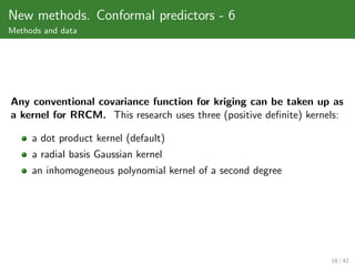 New methods. Conformal predictors - 6
Methods and data




Any conventional covariance function for kriging can be taken up as
a kernel for RRCM. This research uses three (positive deﬁnite) kernels:

     a dot product kernel (default)
     a radial basis Gaussian kernel
     an inhomogeneous polynomial kernel of a second degree




                                                                    18 / 42
 