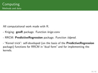 Computing
Methods and data




All computational work made with R.
- Kriging: geoR package. Function krige.conv
- RRCM: PredictiveRegression package. Function iidpred.
- “Kernel trick” self-developed (on the basis of the PredictiveRegression
                :
package) functions for RRCM in “dual form” and for implementing the
kernels.




                                                                      19 / 42
 