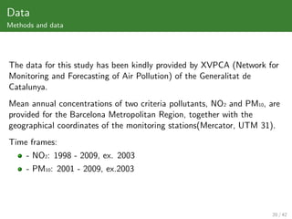 Data
Methods and data




The data for this study has been kindly provided by XVPCA (Network for
Monitoring and Forecasting of Air Pollution) of the Generalitat de
Catalunya.
Mean annual concentrations of two criteria pollutants, NO2 and PM10, are
provided for the Barcelona Metropolitan Region, together with the
geographical coordinates of the monitoring stations(Mercator, UTM 31).
Time frames:
     - NO2: 1998 - 2009, ex. 2003
     - PM10: 2001 - 2009, ex.2003




                                                                      20 / 42
 