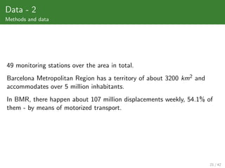 Data - 2
Methods and data




49 monitoring stations over the area in total.
Barcelona Metropolitan Region has a territory of about 3200 km2 and
accommodates over 5 million inhabitants.
In BMR, there happen about 107 million displacements weekly, 54.1% of
them - by means of motorized transport.




                                                                      21 / 42
 