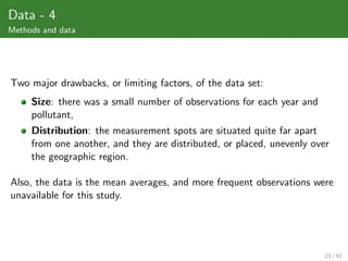 Data - 4
Methods and data




Two major drawbacks, or limiting factors, of the data set:
     Size: there was a small number of observations for each year and
     pollutant,
     Distribution: the measurement spots are situated quite far apart
     from one another, and they are distributed, or placed, unevenly over
     the geographic region.

Also, the data is the mean averages, and more frequent observations were
unavailable for this study.




                                                                        23 / 42
 