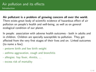 Air pollution and its eﬀects
Introduction


Air pollutant is a problem of growing concern all over the world.
There exists great body of scientiﬁc evidence of hazardous eﬀect of air
pollution on people’s health and well-being, as well as on general
ecological condition of our planet.
In people: association with adverse health outcomes - both in adults and
in children. Children are specially susceptible to pollution. They get
aﬀected from the very ﬁrst stages of their lives and on. Linked outcomes
(to name a few):
- preterm birth and low birth weight
- asthma aggravation, cough and bronchitis
- allergies: hay fever, rhinitis, ...
- excess risk of mortality

                                                                          3 / 42
 