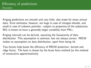 Eﬃciency of predictions
Discussion




Kriging predictions are smooth and vary little, also made for mean annual
data. Error estimates, however, are huge in case of nitrogen dioxide, and
small in case of airborne particles - subject to properties of the substances:
NO2 is known to have a generally larger variability than PM10.
Kriging intervals can be derived, assuming the Gaussianity of data
distribution. This assumption is common, but not always correct. RRCM
makes no assumption on data distribution, apart from being iid.
Two factors help boost the eﬃciency of RRCM prediction: kernels and
ridge factor. The least is chosen by the brute force method (or the method
of consecutive approximations).



                                                                          36 / 42
 