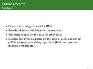 Future research
Conclusion




     Extend the existing data set for BMR
     Provide additional validation for the methods
     Test these models on the data for other cities
     Develop conformal predictors on the basis of other popular air
     pollution exposure modeling algorithms (land use regression,
     dispersion models etc.)




                                                                      38 / 42
 