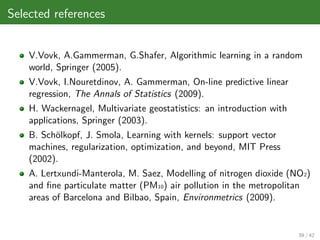 Selected references


    V.Vovk, A.Gammerman, G.Shafer, Algorithmic learning in a random
    world, Springer (2005).
    V.Vovk, I.Nouretdinov, A. Gammerman, On-line predictive linear
    regression, The Annals of Statistics (2009).
    H. Wackernagel, Multivariate geostatistics: an introduction with
    applications, Springer (2003).
    B. Sch¨lkopf, J. Smola, Learning with kernels: support vector
          o
    machines, regularization, optimization, and beyond, MIT Press
    (2002).
    A. Lertxundi-Manterola, M. Saez, Modelling of nitrogen dioxide (NO2)
    and ﬁne particulate matter (PM10) air pollution in the metropolitan
    areas of Barcelona and Bilbao, Spain, Environmetrics (2009).


                                                                       39 / 42
 