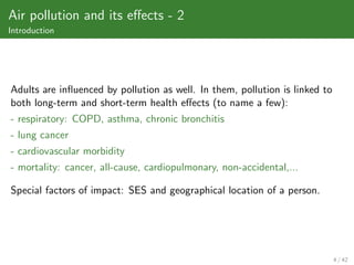 Air pollution and its eﬀects - 2
Introduction




Adults are inﬂuenced by pollution as well. In them, pollution is linked to
both long-term and short-term health eﬀects (to name a few):
- respiratory: COPD, asthma, chronic bronchitis
- lung cancer
- cardiovascular morbidity
- mortality: cancer, all-cause, cardiopulmonary, non-accidental,...

Special factors of impact: SES and geographical location of a person.




                                                                             4 / 42
 