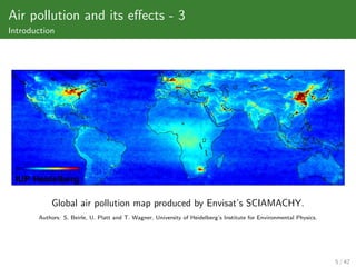 Air pollution and its eﬀects - 3
Introduction




           Global air pollution map produced by Envisat’s SCIAMACHY.
       Authors: S. Beirle, U. Platt and T. Wagner, University of Heidelberg’s Institute for Environmental Physics.




                                                                                                                     5 / 42
 