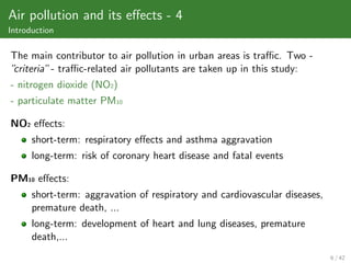 Air pollution and its eﬀects - 4
Introduction

The main contributor to air pollution in urban areas is traﬃc. Two -
”criteria” - traﬃc-related air pollutants are taken up in this study:
- nitrogen dioxide (NO2)
- particulate matter PM10

NO2 eﬀects:
      short-term: respiratory eﬀects and asthma aggravation
      long-term: risk of coronary heart disease and fatal events

PM10 eﬀects:
      short-term: aggravation of respiratory and cardiovascular diseases,
      premature death, ...
      long-term: development of heart and lung diseases, premature
      death,...
                                                                            6 / 42
 