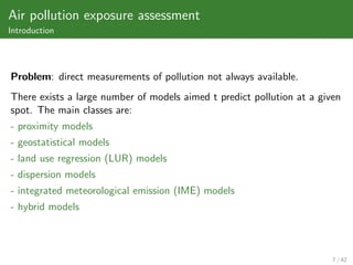 Air pollution exposure assessment
Introduction




Problem: direct measurements of pollution not always available.
There exists a large number of models aimed t predict pollution at a given
spot. The main classes are:
- proximity models
- geostatistical models
- land use regression (LUR) models
- dispersion models
- integrated meteorological emission (IME) models
- hybrid models



                                                                        7 / 42
 