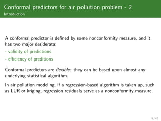 Conformal predictors for air pollution problem - 2
Introduction




A conformal predictor is deﬁned by some nonconformity measure, and it
has two major desiderata:
- validity of predictions
- eﬃciency of preditions

Conformal predictors are ﬂexible: they can be based upon almost any
underlying statistical algorithm.
In air pollution modeling, if a regression-based algorithm is taken up, such
as LUR or kriging, regression residuals serve as a nonconformity measure.




                                                                          9 / 42
 