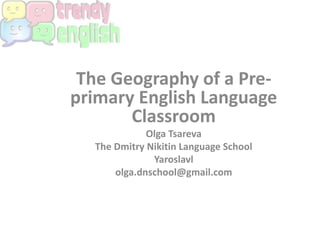 The Geography of a Pre-
primary English Language
Classroom
Olga Tsareva
The Dmitry Nikitin Language School
Yaroslavl
olga.dnschool@gmail.com
 
