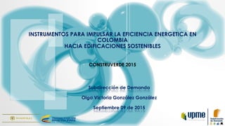 INSTRUMENTOS PARA IMPULSAR LA EFICIENCIA ENERGETICA EN
COLOMBIA
HACIA EDIFICACIONES SOSTENIBLES
CONSTRUVERDE 2015
Subdirección de Demanda
Olga Victoria González González
Septiembre 09 de 2015
 