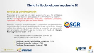 FONDOS DE COFINANCIACIÓN
Financian proyectos de inversión presentados por la entidades
territoriales a los Órganos Colegiados de Administración y Decisión –
OCAD; encargados de definirlos, evaluarlos, viabilizarlos, priorizarlos,
aprobarlos y designar el ejecutor de los mismos.
Incentiva proyectos energéticos para la pequeña y mediana industria,
para la promoción de eficiencia energética por parte de los usuarios
del servicio público de energía eléctrica y proyectos de generación
con promoción de FNCE bajo los términos del Fondo de Ciencia,
Tecnología e Innovación - FCTI.
Los recursos del sistema se distribuyen en todos los
departamentos del país a través de:
ü  Fondo de Ciencia, Tecnología e Innovación – FCTI
ü  Fondo de Desarrollo Regional – FDR
ü  Fondo de Compensación Regional – FCR
Oferta institucional para impulsar la EE
 