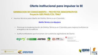 GENERACION DE CONOCIMIENTO – PROYECTOS DEMOSTRATIVOS
Proyecto GEF/PNUD/COL 70467
ü  Insumos técnicos para diseño de Distritos Térmicos en Colombia.
Distrito Térmico La Alpujarra
•  Promover la implementación de Distritos Térmicos en Colombia para mejorar la eficiencia
energética de los edificios
•  Sustituir enfriadores que funcionan con sustancias agotadoras de Ozono
Oferta institucional para impulsar la EE
 