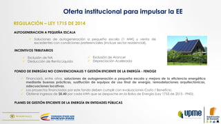 AUTOGENERACION A PEQUEÑA ESCALA
FONDO DE ENERGÍAS NO CONVENCIONALES Y GESTIÓN EFICIENTE DE LA ENERGÍA - FENOGE
ü  Soluciones de autogeneración a pequeña escala (1 MW) y venta de
excedentes con condiciones preferenciales (Incluye sector residencial).
ü  Financiará, entre otros, soluciones de autogeneración a pequeña escala y mejora de la eficiencia energética
mediante buenas prácticas, sustitución de equipos de uso final de energía, remodelaciones arquitectónicas,
adecuaciones locativas.
ü  Los proyectos financiados por este fondo deben cumplir con evaluaciones Costo / Beneficio.
ü  Obtiene ingresos de $0,40 por cada kWh que se despache en la Bolsa de Energía (Ley 1753 de 2015 - PND).
INCENTIVOS TRIBUTARIOS
ü  Exclusión de IVA
ü  Deducción de Renta Líquida
ü  Exclusión de Arancel
ü  Depreciación Acelerada
Oferta institucional para impulsar la EE
REGULACIÓN – LEY 1715 DE 2014
PLANES DE GESTIÓN EFICIENTE DE LA ENERGÍA EN ENTIDADES PÚBLICAS
 