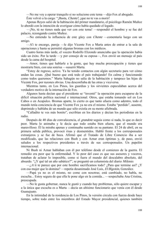 108


     —No me voy a operar tranquilo si no soluciono este tema —dijo Fox al abogado.
     Éste volvió a la carga: “¡Basta, Chente!, ¡que no te vas a morir!
     Apenas Reyes salió de la habitación del primer mandatario, el psicólogo Ramón Muñoz
lo abordó con la intención de averiguar cómo había quedado el legado.
     —¡No, tú no tienes nada que ver con este tema! —respondió el hombre y se fue del
palacio, rezongando contra Muñoz.
     —No entiendo la influencia de este güey con Chente —comentaría luego con un
amigo.
     —A'i te encargo, pareja —le dijo Vicente Fox a Marta antes de entrar a la sala de
operaciones y hasta se permitió algunas bromas con los médicos.
     Cuatro horas más tarde, el vocero Rodolfo Elizondo anunciaba que la operación había
sido un éxito. Por la tarde —y por consejo de su esposa—, Fox envió un mensaje al país
desde la cama del hospital.
     —Amor, tienes que hablarle a la gente, que hay mucha preocupación y tienes que
mostrarte bien, con una sonrisa —susurró Marta.
     “Estoy de regreso, activo. Ya he tenido contactos con algún secretario para ver cómo
andan las cosas. ¡Qué bueno que está todo el país trabajando! En calma y funcionando
como todos queremos.” Marta Sahagún no salía de la habitación y tampoco las hijas de
Vicente Fox, por razones obvias. Una desconfiaba de las otras y viceversa.
     Mientras tanto, en Los Pinos, los guardias y los sirvientes especulaban acerca del
verdadero motivo de la internación de Fox.
     Algunos hasta decían que el presidente se “inventó” la operación para escaparse de la
difícil situación política nacional e internacional. Otros, que estaba tomando sol en Los
Cabos o en Acapulco. Bromas aparte, lo cierto es que tanto afuera como adentro, todo el
mundo tenía conciencia de que Vicente Fox ya no era el mismo. Estaba “perdido”, ausente,
deprimido y hablaba de un mundo que sólo existía en su mente afiebrada.
     “Calladito te ves más bonito”, escribían en los diarios y decían los periodistas en la
radio.
     Después de 40 días de convalecencia, el grandote seguía como si nada, lo que es decir
peor. Marta lo animaba y le decía que todo estaba bien afuera, que el mundo era
maravilloso. Él la miraba apenas y continuaba sumido en su pantano. El 24 de abril, en su
primera salida pública, provocó risas y desmentidos. Habló frente a los corresponsales
extranjeros y se fue de boca. Afirmó que el Tratado de Libre Comercio iba a ser
modificado, que las relaciones con Bush y con Aznar eran óptimas y, de paso, envió
saludos a los respectivos presidentes a través de sus corresponsales. Un papelón
internacional.
     Ni Bush ni Aznar hablaban con él por teléfono desde el comienzo de la guerra. El
remedio era peor que la enfermedad. Y lo peor del caso es que sus asesores y voceros,
trataban de aclarar lo imposible, como si fuera el mundo del descalabro absoluto, del
absurdo. “¿Y qué tal un año sabático?”, se preguntó un columnista del diario Milenio.
     —¿A ti te parece que por este hombre sacrificamos todo? ¿Para que termine así? ¿Y
con esa mujer que lo domina? —repetía desanimado José Luis, El Bigotón, González.
     —Papá ya no es el mismo, no come con nosotras; está cambiado, no habla, no
escucha... Estoy segura de que ella le pone algo en la comida... —sospechaba Ana Cristina,
preocupada.
     —No le gusta gobernar, nunca le gustó y cuando hay problemas, sólo quiere escapar y
a la única que escucha es a Marta —decía un altísimo funcionario que venía con él desde
Guanajuato.
     En la intimidad de la residencia de Los Pinos, la versión circula con fuerza desde hace
tiempo, sobre todo entre los miembros del Estado Mayor presidencial, quienes también


                                                                                        108
 