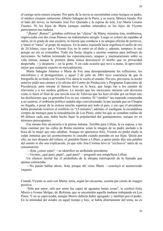 20


el castigo sería menos cruento. Por parte de la novia se encontraban como testigos su padre,
el médico cirujano zamorense Alberto Sahagún de la Parra, y su nuera, Mónica Jurado. Por
el lado del novio, su hermano José Fox Quesada y la esposa de éste, Luz María Lozano
Fuentes. Ni los hijos de Marta (aunque estaban enterados) ni los hijos de Vicente
participaron esa mañana.
     “¡Ramo! ¡Ramo!”, gritaban eufóricas las “chicas” de Marta, mientras ésta, temblorosa,
improvisaba con dos rosas blancas un rudimentario arreglo. Luego se colocó de espaldas al
salón, en la grada de una escalera, la misma que conducía a su antigua oficina de portavoz,
y lanzó el “ramo” al grupo de mujeres. En la mano izquierda lucía orgullosa el anillo de oro
de 24 kilates, cuyo par a Vicente Fox no le entró en el dedo y, además, tampoco lo usó
porque no era su costumbre. Todo era fiesta, alegría y enorme sorpresa para millones de
mexicanos. Se habían terminado las especulaciones, ataques y murmuraciones sobre su
vida íntima, aunque la primera dama nunca desconoció el morbo que su privacidad
despertaba —y despierta— en la gente. Y en cada ocasión que tuvo a mano, la aprovechó
mejor que cualquier experto en mercadotecnia.
     Marta Sahagún Jiménez o Marta de Fox ama desesperadamente los reflectores, los
micrófonos y el protagonismo, y aquel 2 de julio de 2001 tuvo conciencia de que la
fotografía de su boda con Vicente Fox daría la vuelta al mundo. Por eso, previsora, la noche
anterior pidió una cámara a la oficina del Centro de Producción y Programas Especiales de
Presidencia, para retratar el famoso beso en la boca, que luego fue a los canales de
televisión y a los medios gráficos. La misma que los mexicanos miraron con devoción
como si fuera el final de una novela rosa de Televisa que les hizo olvidar por un buen rato
las desilusiones que ya generaba Fox en sus votantes. El “cambio” tan esperado comenzaba
a no sentirse, el ambiente político andaba algo convulsionado, la tan ansiada paz en Chiapas
no llegaba, a pesar de la exitosa marcha zapatista por todo el país, y eso que el presidente
había prometido resolver el conflicto en “15 minutos”; además, el toallagate, la escandalosa
compra de menajes para la remodelación de Los Pinos, entre los que se contaban toallas de
80 dólares cada una, había hecho bajar la popularidad del guanajuatense, aunque no en
términos preocupantes.
     Esa misma foto alcanzaría a la prensa italiana. Terrible para Lillian, la ex esposa, y las
hijas caminar por las calles de Roma mientras veían la imagen de su padre anclado a la
boca de la mujer que más odiaban. Aunque en apariencia feliz, Vicente no podía eludir la
culpa inmensa que tal acontecimiento le causaba cuando pensaba en sus hijas. Quizá por
ello, un mes después del enlace, el grandote llamó a Lillian, a quien jamás dijo una palabra
del asunto ni dio una explicación, ya que sólo Ana Cristina tuvo la “exclusiva” antes de su
consumación.
     —Sota, ¿cómo estás? —se identificó un atribulado presidente.
     —Vicente, ¿qué paso, papá?, ¿qué pasó? —preguntó una estupefacta Lillian.
     Un silencio mortal fue el preámbulo de la abrupta interrupción de la llamada que
apenas comenzaba.
     —No puedo hablar ahora, Sota, porque ahí viene Marta —concluyó el atemorizado
vaquero.


Cuando Vicente se casó con Marta, tenía, según las encuestas, sesenta por ciento de imagen
positiva.
    “Sólo por amor, sólo por amor fue capaz de aguantar tantas cosas”, le confesó Gina
Morris a Ivonne Melgar, de Reforma, que se encontraba aquella mañana trabajando en Los
Pinos. Y no se equivocaba, aunque Morris debería haber agregado: y también por el poder.
En la intimidad del kinder, en aquel tiempo y hoy, se habla abiertamente del tema, no es


                                                                                            20
 