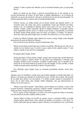 33


    alcohol. Y todo se ponía mal. Muchas veces la encontré llorando, pero ¿yo qué podía
    hacer?

    Marta era dueña de una fuerte y atractiva personalidad que le dio entrada en los
círculos prominentes de Celaya. Ni bien llegó, se adaptó rápidamente y vio la manera de
sobresalir, de sacarse de encima la vida gris y monótona de un ama de casa del pueblo. Ya
entonces generaba odios y amores, pero no pasaba desapercibida.

    Éramos vecinos, yo estaba casada con mi primer marido que después murió, y la
    recuerdo como una mujer muy activa, ocupadísima, tenías que llamarla con turno,
    porque si no, no contestaba el teléfono. Hacía varias cosas a la vez y no sé cómo. Y
    siempre, siempre, estaba impecable. Desde la mañana temprano. Le gustaba vestirse
    bien, maquillarse mucho, nunca vi a Marta a cara lavada, y sinceramente, no entiendo
    de dónde sacaba tiempo porque tenía tres niños, un marido y el trabajo. Ya entonces
    tenía muy claro que quería llegar lejos, se notaba. Era ambiciosa y, a la vez, generosa.

    Cuenta Luz María Usabiaga, quien además de vecina y amiga, fungió como abogada
del posterior divorcio de Marta con Manuel.
    Una vecina de la casa familiar, cercana al matrimonio, dice:

    Marta era una buena mujer hasta que se metió a la política. Ella dice que la vida con su
    marido era un infierno, pero lo cierto es que a partir de ahí cambió mucho. Y más
    todavía, cuando se fue con Fox a Guanajuato.

    Su amiga Lupita Vargas, revela:

    Desde que llegó a Celaya fuimos amigas, aunque entre nosotras hay mucha diferencia
    de edad, la quiero y respeto mucho. Es una mujer muy trabajadora y constante, que
    consigue siempre lo que se propone. Ayudaba a mucha gente, que la esperaba en la
    puerta de su casa hasta tarde en la noche en que ella llegaba. Es muy sensible, si hasta
    vendía cosas personales, para darle el dinero a la gente pobre.

    Tere Miranda, quien fungió como su secretaria privadísima durante varios años,
confiesa:

Algunas veces me mandaba a vender joyas que le había regalado su marido para darle a la
Iglesia o a la gente que esperaba en la puerta de la casa. Vendió unas cuantas. Me acuerdo
de un anillo muy bonito y de una pulsera. Y le habrá costado, porque le encantaban las
joyas. No sé cómo hacía, pero siempre estaba trabajando, creo que prácticamente no
dormía, de lo activa que era.

    “Marta, la que todo lo puede”. Santa Marta, como la llama su ex marido, y como a ella
le gusta mostrarse: transparente, generosa, solidaria, amable, comprensiva, buena madre y
esposa paciente. Aunque por dentro las llamas la consuman.
    Ésa es, quizá, la frase adecuada a su estilo y tal como la gente de Celaya la recuerda,
con una mezcla de envidia, maldad, cariño y temor.

    Apenas llegué a Celaya me inscribí en cuantos cursos o seminarios había, no podía
    estarme quieta. Quería hacer cosas, además de atender a mi marido y a mis hijos. Yo
    luché y lucho para que las mujeres seamos valientes y nos animemos a ser, a demostrar


                                                                                         33
 