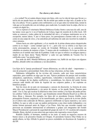 67




                                  Tus chavos y mis chavos

—¿La verdad? No sé cuánto dinero tienen mis hijos, sólo veo la vida de lujos que llevan y a
través de eso puedo hacer un cálculo. Me da miedo que anden en algo raro, el poder se les
fue a la cabeza. Viven y gastan como millonarios y yo sé que antes no tenían lana, tenían la
vida que yo les podía dar con mi trabajo, pero nada más. La madre tiene la culpa, ella los va
a meter en algún lío...
     Así se expresó el veterinario Manuel Bribiesca Godoy frente a una taza de café, una de
las tantas veces que lo vi en el Sanborns de Celaya, lugar de reunión de la élite local. Allí
todos se conocen y todos saben de la intimidad del otro y el antiguo matrimonio no es la
excepción, menos ahora. Y por si fuera poco, los parroquianos cuentan todo en voz alta,
como en una carpa de circo, y las anécdotas privadísimas de cada uno recorren la ciudad en
cinco minutos.
     Afuera hacía un calor agobiante y el ex marido de la prima donna azteca despotricaba
contra su ex mujer —como siempre que lo vi—, pero esta vez se refería a sus hijos con
cierta preocupación, aunque no exenta de liviandad. Bribiesca no es justamente un
caballero en asuntos de mujeres o hijos. Y menos aún de vocabulario. Es lo que se diría un
ranchero en el sentido más rudo de la palabra. Cada vez que se refería a su antigua esposa y
madre de sus hijos decía “Santa Martita” y cada vez que hablaba de Vicente Fox lo
calificaba como “ese pinche güey”.
     Esa tarde de abril, Manuel Bribiesca, por primera vez, habló de sus hijos con algunos
detalles, abundó sobre sus andanzas y sus descalabros.


Los hijos de la “pareja presidencial” tienen diferencias, no sólo de edad —importantes—,
sino de actuación y personalidad. Entre ellos no hay relaciones, no hay onda.
     Habitantes infatigables de las revistas del corazón, cada uno tiene características
especiales, pero también un algo que los une. Típicos productos de parejas mal avenidas;
antojadizos, caprichosos, volubles, superficiales, vulnerables e inconstantes, como suelen
ser los vástagos de las duplas conflictivas y escandalosas, los chavos del poder foxista
conocen cada detalle del talón de Aquiles de sus culposos padres y los explotan en
beneficio propio.
     Son los reyes de un país sin monarquía y carecen de discreción. La historia de estos
años dice que, tranquilamente y sin pecar de injusta, se les puede llamar “buenos para
nada”. Eso sí, hay que recalcar la diferencia entre estos retoños y los hijos del poder priista:
los celebres “niños de la revolución”, que brutalmente retrató Daniela Rosell en su libro de
fotos Ricas y famosas. Por ejemplo, los hijos del ex presidente Ernesto Zedillo, cuyo
primogénito Ernesto, arquitecto, se ha transformado, por obra y gracia de la revista Quién,
en el soltero más codiciado de México, apareció exhibiendo su lujosa mansión y sus caros
hobbies. Lo que se sabe es que sus padres pertenecían a una clase media trabajadora y no
tenían fortuna personal antes de llegar a Los Pinos. Sólo hay que recordar cuando casi
provocan un escándalo internacional al enfrentarse a golpes con integrantes del Estado
Mayor Presidencial y personal de seguridad del grupo de rock U2. El vocalista del conjunto
irlandés, Bono, declaró en una entrevista que nunca más regresaría a tocar al país.
     Rodolfo Zedillo, el hermano, también se las traía: se metió en negocios oscuros de
bienes raíces y de presuntos fraudes en Chiapas. El presidente Gustavo Díaz Ordaz no se
queda afuera, su hijo Alfredo le generó no pocos escándalos en discotecas de Acapulco y
del DF.


                                                                                             67
 