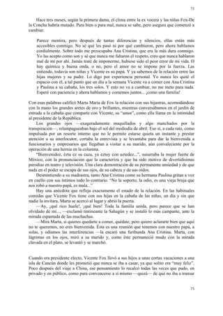 73


    Hace tres meses, según la primera dama, el clima entre la ex vocera y las niñas Fox-De
la Concha habría mutado. Para bien o para mal, nunca se sabe, pero asegura que comenzó a
cambiar.

    Parece mentira, pero después de tantas diferencias y silencios, ellas están más
    accesibles conmigo. No sé qué les pasó ni por qué cambiaron, pero ahora hablamos
    cordialmente. Sobre todo me preocupaba Ana Cristina, que era la más dura conmigo.
    Yo las acepto como son y sé que nunca me faltaron el respeto, creo que nunca hablaron
    mal de mí por ahí. Jamás traté de imponerme, hubiese sido el peor error de mi vida. O
    hay química y buena onda, o no, pero el amor no se impone por la fuerza. Las
    entiendo, todavía son niñas y Vicente es su papá. Y ya sabemos de la relación entre las
    hijas mujeres y su padre. Lo digo por experiencia personal. Yo nunca les quité el
    espacio con él, a tal punto que un día a la semana Vicente va a comer con Ana Cristina
    y Paulina a su cabaña, los tres solos. Y esto no va a cambiar, no me meto para nada.
    Esperé con paciencia y ahora hablamos y comemos juntos... ¡como una familia!

Con esas palabras calificó Marta María de Fox la relación con sus hijastras, acomodándose
con la mano los grandes aretes de oro y brillantes, mientras conversábamos en el jardín de
entrada a la cabaña que comparte con Vicente, su “amor”, como ella llama en la intimidad
al presidente de la República.
     Los grandes ojos —exageradamente maquillados y algo manchados por la
transpiración—, relampagueaban bajo el sol del mediodía de abril. Eso sí, a cada rato, como
impulsada por un resorte interno que no le permite estarse quieta un instante y prestar
atención a su interlocutor, cortaba la entrevista y se levantaba para dar la bienvenida a
funcionarios y empresarios que llegaban a visitar a su marido, aún convaleciente por la
operación de una hernia en la columna.
     “Bienvenidoz, ézta ez su caza, ya eztoy con uztedez...”, susurraba la mujer fuerte de
México, con la pronunciación que la caracteriza y que ha sido motivo de divertidísimas
parodias en teatro y televisión. Una clara demostración de su permanente ansiedad y de que
nada en el poder se escapa de sus ojos, de su cabeza y de sus oídos.
     Desmintiendo a su madrastra, tanto Ana Cristina como su hermana Paulina gritan a voz
en cuello con sus íntimos todo lo contrario. “No la soporto, la odio, es una vieja bruja que
nos robó a nuestro papá, es mala...”
     Hay una anécdota que refleja exactamente el estado de la relación. En las habituales
comidas que Vicente Fox tiene con sus hijas en la cabaña de las niñas, un día y sin que
nadie la invitara, Marta se acercó al lugar y abrió la puerta.
     —Ay, ¡qué rico huele!, ¡qué bien! Toda la familia unida, pero parece que se han
olvidado de mí..., —exclamó tintineante la Sahagún y se instaló lo más campante, ante la
mirada espantada de las muchachas.
     —Mira Marta, si quieres quedarte a comer, quédate, pero quiero aclararte bien que aquí
no te queremos, no eres bienvenida. Ésta es una reunión que tenemos con nuestro papá, a
solas, y odiamos las interferencias —la encaró una furibunda Ana Cristina. Marta, con
lágrimas en los ojos, miró a su marido y, como éste permaneció mudo con la mirada
clavada en el plato, se levantó y se marchó.


Cuando era presidente electo, Vicente Fox llevó a sus hijos a unas cortas vacaciones a una
isla de Cancún donde les prometió que nunca se iba a casar, ya que solito era “muy feliz”.
Poco después del viaje a China, ese pensamiento lo recalcó todas las veces que pudo, en
privado y en público, como para convencerse a sí mismo —quizá— de que no iba a transar


                                                                                         73
 