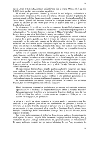 99


esposa Lillian de la Concha, quien en una entrevista para la revista Milenio del 26 de abril
de 1999, decía que Fox nunca pensó en ser político.
     El autismo del presidente comenzó y muchos de sus antiguos colaboradores e
incondicionales emigrarían a otras esferas a lo largo de estos casi tres años de gobierno. Su
secretario ejecutivo, Felipe Zavala, por ejemplo, comenzaría a ser desplazado por el jefe del
Estado Mayor, general José Armando Tamayo, así como por Ramón Muñoz y Alfonso
Durazo, no obstante que era Felipe quien tendía los puentes entre Fox y la gente que
deseaba hablar con él.
     La primera tarea del presidente electo fue encomendar a Ramón Muñoz la contratación
de un buscador de talentos —los famosos headhunters—. Cinco empresas participaron en el
reclutamiento de “los mejores hombres y mujeres de México”: Korn/Ferry Internacional,
Spencer Stuart y Asociados, Smith Search, Amrop Internacional y Tasa.
     Sin embargo, las buenas intenciones del nuevo grupo gobernante no tuvieron eco ni en
el interior de su propio partido, que fue el primero en reclamar por verse escasamente
representado en los principales puestos de la administración pública. En el caso del
maltrecho PRI, difícilmente podría conseguirse algún tipo de colaboración después de
setenta años en el poder. Por el PRD, Cárdenas había dejado muy claro en su discurso del 2
de julio que su partido era de oposición y no podía colaborar, por convicción ideológica,
con un gobierno de derecha.
     Pero no sólo los cazadores influyeron en la integración del primer círculo del gobierno,
Marta Sahagún contribuyó al definir algunos puestos, como el de la embajadora de
Derechos Humanos, Mariclaire Acosta —impugnada por el Senado después, pues debió ser
ratificada por este órgano—, el de Sari Bermúdez —autora de una biografía sobre la vocera
que causó escándalo por contener faltas de ortografía, puntuación disparatada y juicios
desproporcionados en una edición muy cara— y el de Patricia Espinosa al frente del
Instituto de la Mujer.
     El escaso margen de maniobra no impidió que los headhunters escogieran a un equipo
plural en el que destacaba un común denominador: inexperiencia en las tareas de gobierno.
Fox mantuvo, no obstante, en el misterio absoluto la conformación de su equipo, y a pesar
de que en los medios trascendieron algunos nombres, el acto teatral con que anunció a sus
colaboradores inauguraba maneras insólitas en el panorama político de México.
     En una entrevista con Juan Manuel Venegas publicada en La Jornada el 7 de noviembre
de 2000, Fox encontró la palabra para calificar a su equipo:

    Habrá intelectuales, empresarios, profesionistas, rectores de universidades, miembros
    apasionados por la defensa de los derechos humanos; va a tener la presencia de quienes
    luchan para combatir la pobreza y la marginación, de quienes desde un punto de vista
    social, socialista, han luchado por estas causas de tiempo atrás. Diría yo, no es un
    equipo, ¡es un equipazo, un gabinetazo!

La intriga y el recelo ya habían empezado a cocinarse desde el momento en que Fox
comisionó a dos personas para visitar las dependencias del gobierno y estudiar su
estructura. Un ejército de medio centenar de personas tuvo a su cargo las coordinaciones
que prepararían el relevo. Algunos de ellos, como Jorge Castañeda, Ramón Muñoz, Marta
Sahagún, Eduardo Sojo, Luis Ernesto Derbez, Santiago Creel y Rodolfo Elizondo, tenían
un puesto asegurado.
    Fox pronto debió retractarse de todos los denuestos que dedicó a la administración
pública priista durante su campaña. Félix Arredondo, amigo personal de Sahagún y Fox, y
colaborador de Javier Usabiaga en la Secretaría de Agricultura durante los primeros meses
del nuevo gobierno, comentó que los nuevos habitantes de Los Pinos recorrieron las


                                                                                          99
 
