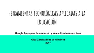 HERRAMIENTAS TECNOLÓGICAS APLICADAS A LA
EDUCACIÓN
Google Apps para la educación y sus aplicaciones en línea
Olga Zoraida Díaz de Giménez
2017
 