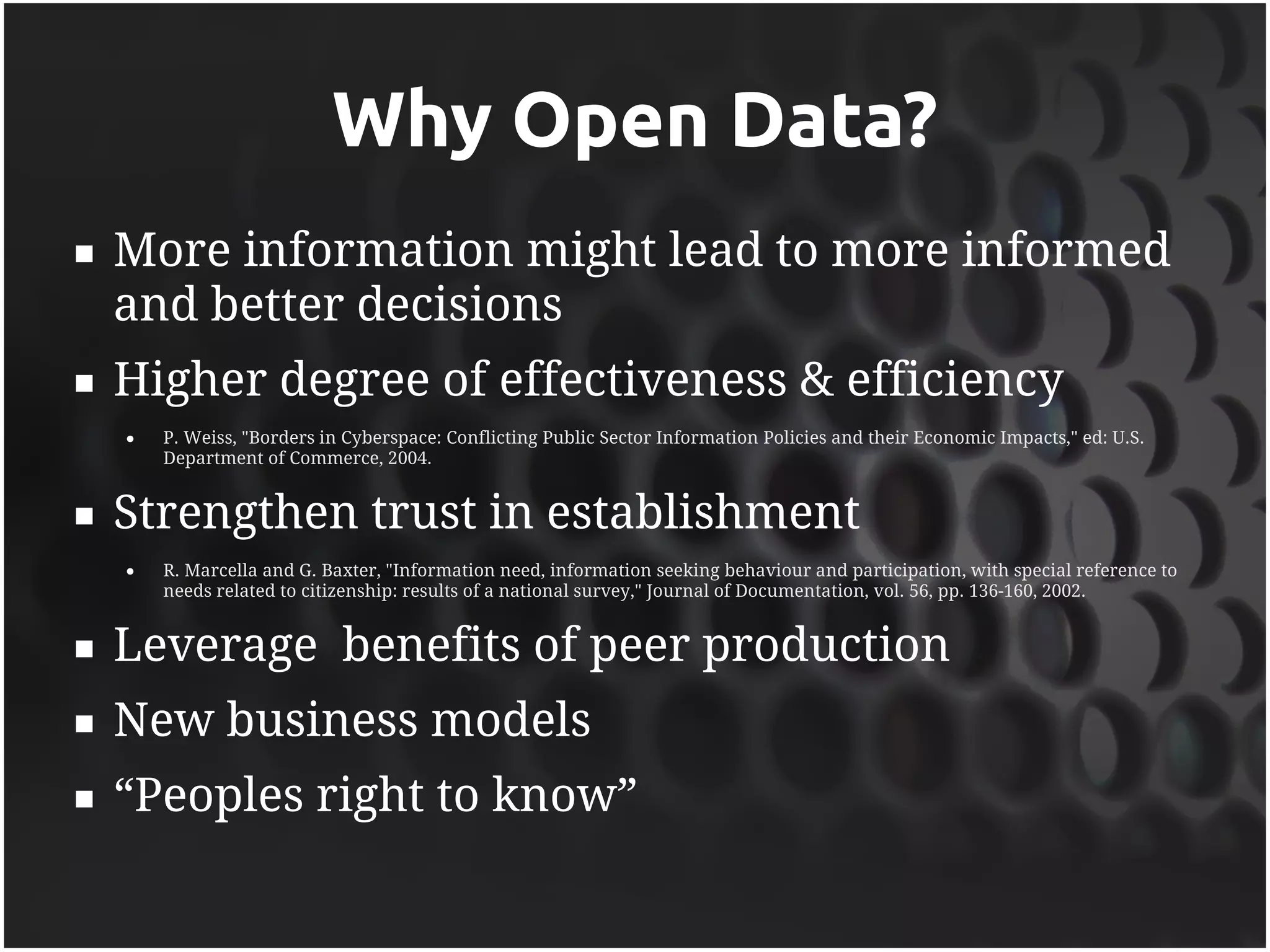 Why Open Data?
   More information might lead to more informed
    and better decisions
   Higher degree of effectiveness & efficiency
    ●   P. Weiss, "Borders in Cyberspace: Conflicting Public Sector Information Policies and their Economic Impacts," ed: U.S.
        Department of Commerce, 2004.


   Strengthen trust in establishment
    ●   R. Marcella and G. Baxter, "Information need, information seeking behaviour and participation, with special reference to
        needs related to citizenship: results of a national survey," Journal of Documentation, vol. 56, pp. 136-160, 2002.


   Leverage benefits of peer production
   New business models
   “Peoples right to know”
 