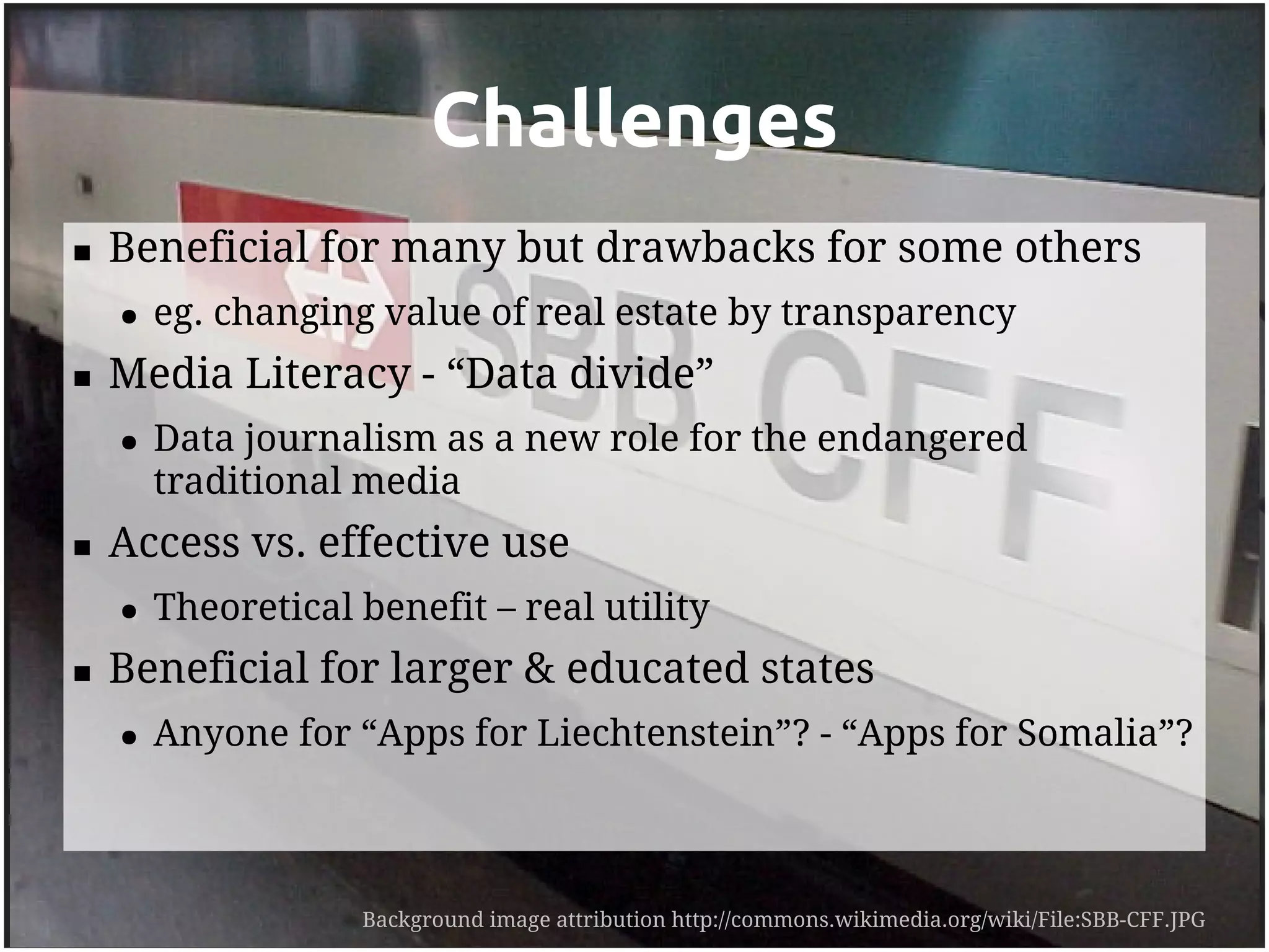 Challenges
   Beneficial for many but drawbacks for some others
    ●   eg. changing value of real estate by transparency
   Media Literacy - “Data divide”
    ●   Data journalism as a new role for the endangered
        traditional media
   Access vs. effective use
    ●   Theoretical benefit – real utility
   Beneficial for larger & educated states
    ●   Anyone for “Apps for Liechtenstein”? - “Apps for Somalia”?



                    Background image attribution http://commons.wikimedia.org/wiki/File:SBB-CFF.JPG
 