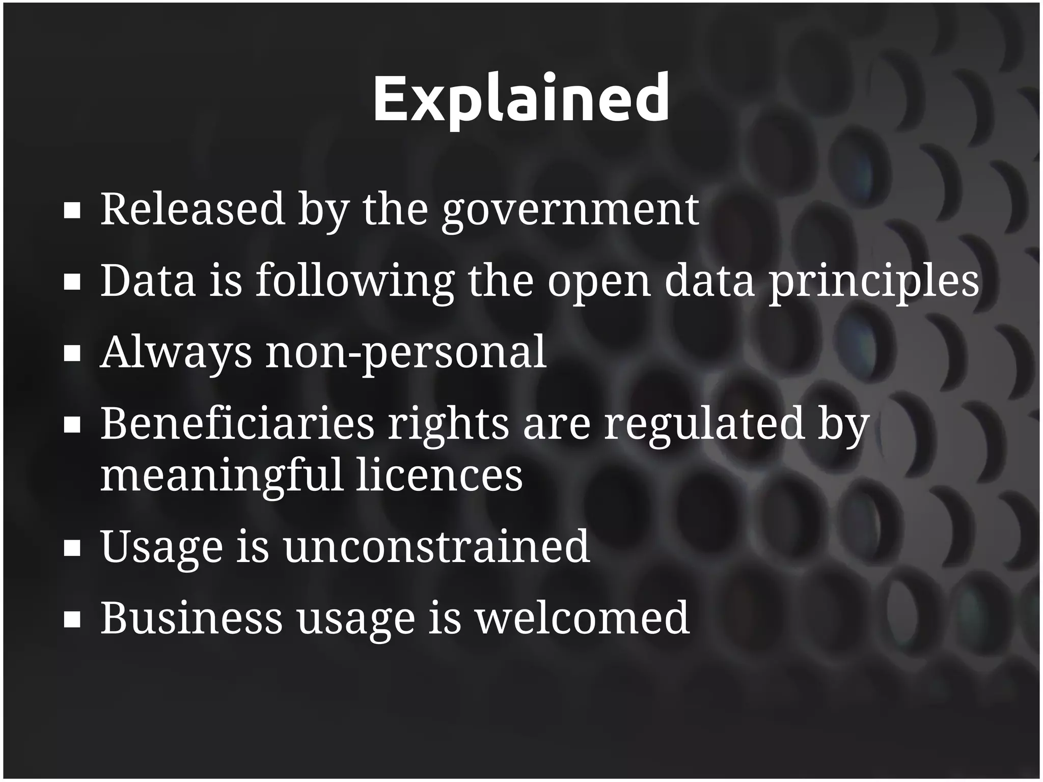 Explained
   Released by the government
   Data is following the open data principles
   Always non-personal
   Beneficiaries rights are regulated by
    meaningful licences
   Usage is unconstrained
   Business usage is welcomed
 