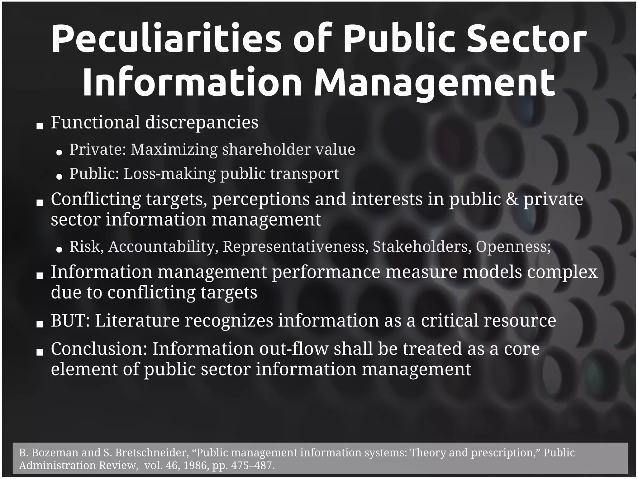 Peculiarities of Public Sector
        Information Management
      Functional discrepancies
       ●   Private: Maximizing shareholder value
       ●   Public: Loss-making public transport
      Conflicting targets, perceptions and interests in public & private
       sector information management
       ●   Risk, Accountability, Representativeness, Stakeholders, Openness;
      Information management performance measure models complex
       due to conflicting targets
      BUT: Literature recognizes information as a critical resource
      Conclusion: Information out-flow shall be treated as a core
       element of public sector information management



B. Bozeman and S. Bretschneider, “Public management information systems: Theory and prescription,” Public
Administration Review, vol. 46, 1986, pp. 475–487.
 