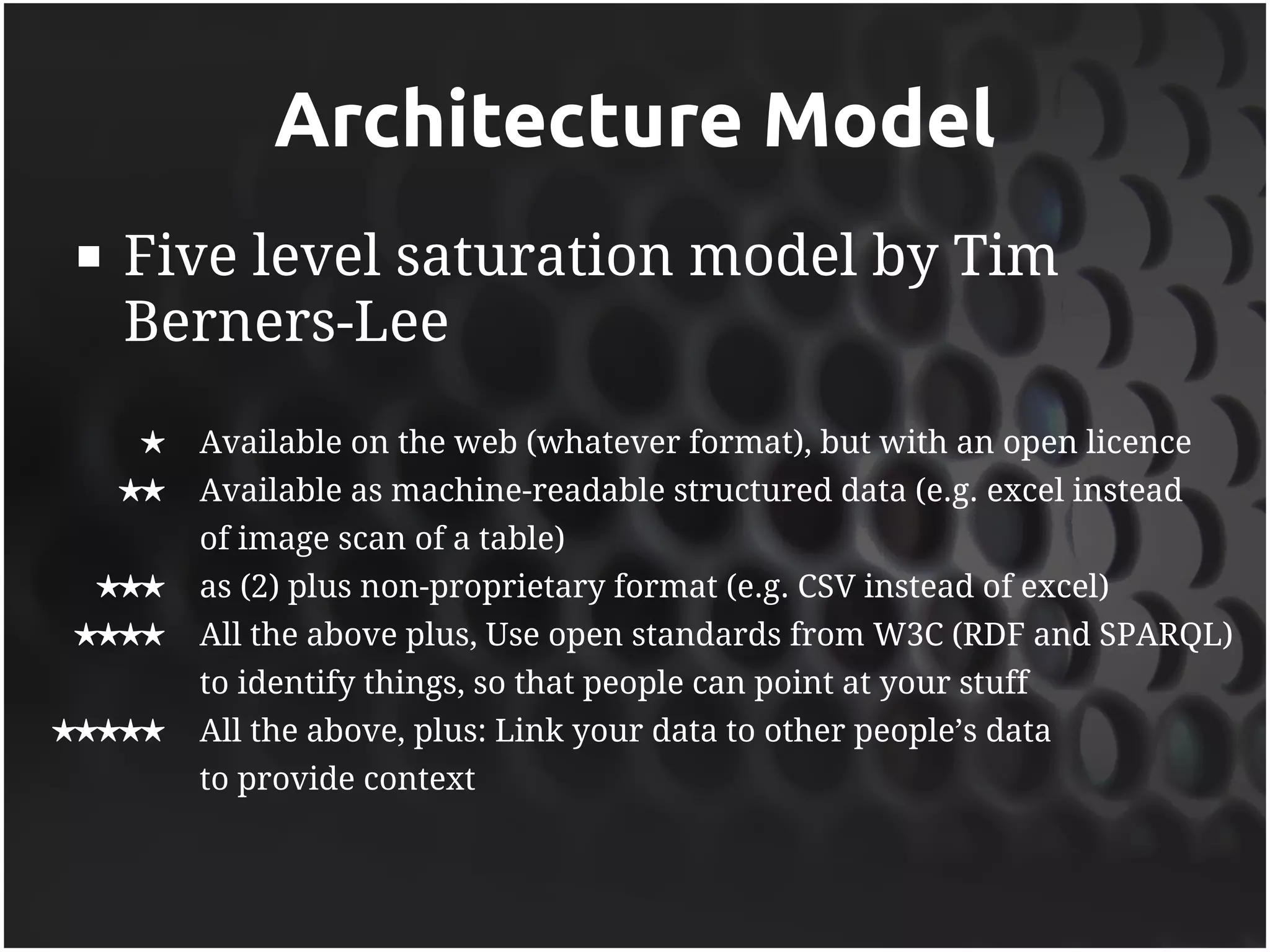 Architecture Model
    Five level saturation model by Tim
     Berners-Lee
     ★    Available on the web (whatever format), but with an open licence
     ★★   Available as machine-readable structured data (e.g. excel instead
          of image scan of a table)
 ★★★      as (2) plus non-proprietary format (e.g. CSV instead of excel)
★★★★      All the above plus, Use open standards from W3C (RDF and SPARQL)
          to identify things, so that people can point at your stuff
★★★★★     All the above, plus: Link your data to other people’s data
          to provide context
 