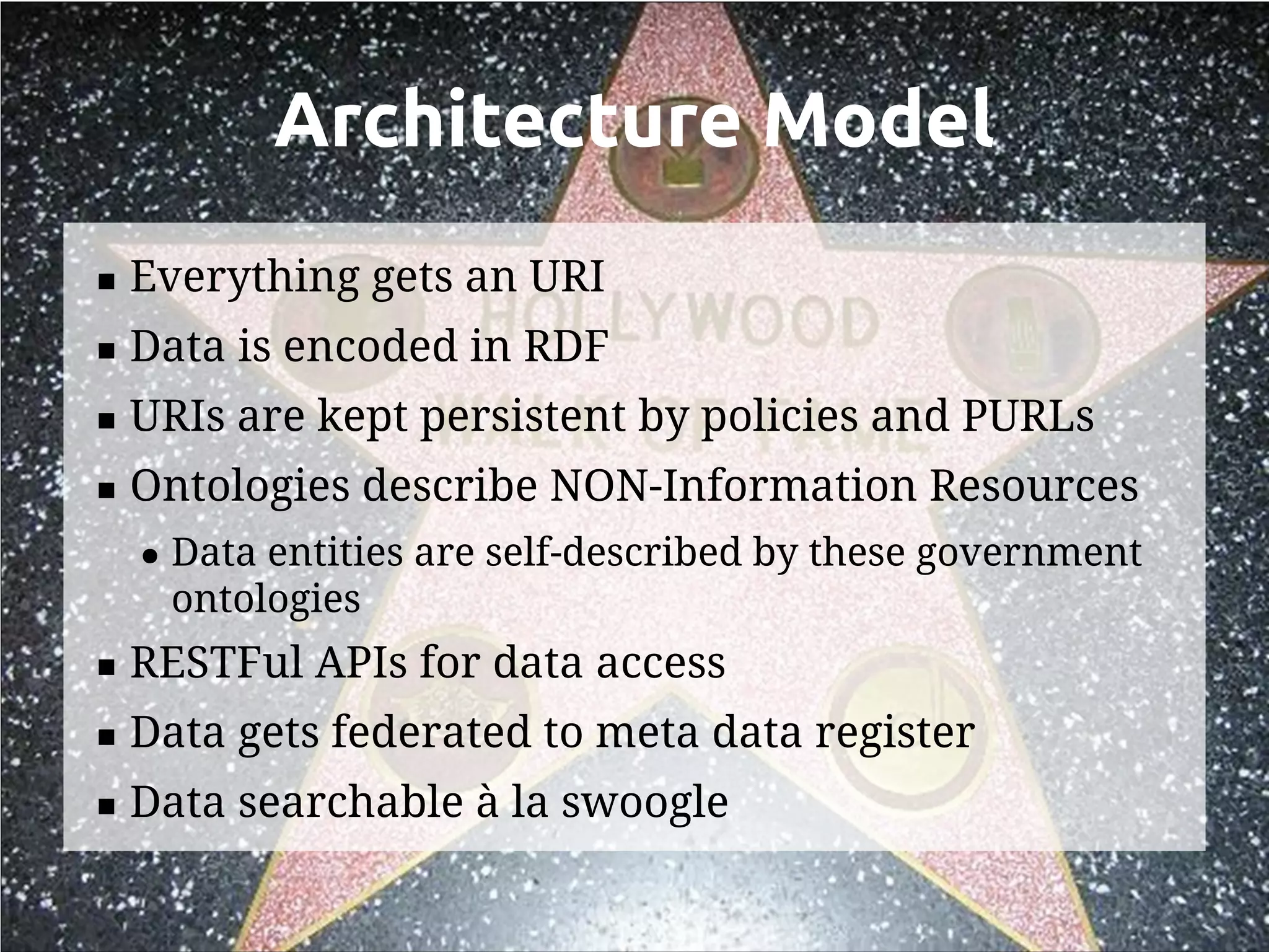 Architecture Model
   Everything gets an URI
   Data is encoded in RDF
   URIs are kept persistent by policies and PURLs
   Ontologies describe NON-Information Resources
    ●   Data entities are self-described by these government
        ontologies
   RESTFul APIs for data access
   Data gets federated to meta data register
   Data searchable à la swoogle
 
