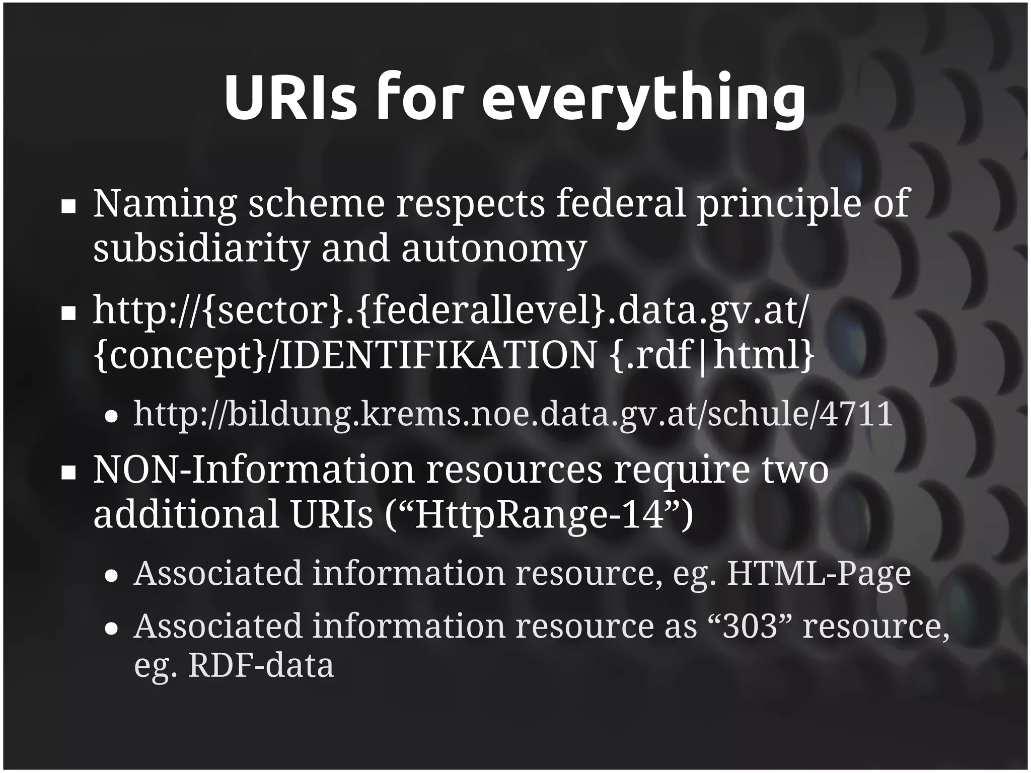URIs for everything
   Naming scheme respects federal principle of
    subsidiarity and autonomy
   http://{sector}.{federallevel}.data.gv.at/
    {concept}/IDENTIFIKATION {.rdf|html}
    ●   http://bildung.krems.noe.data.gv.at/schule/4711
   NON-Information resources require two
    additional URIs (“HttpRange-14”)
    ●   Associated information resource, eg. HTML-Page
    ●   Associated information resource as “303” resource,
        eg. RDF-data
 