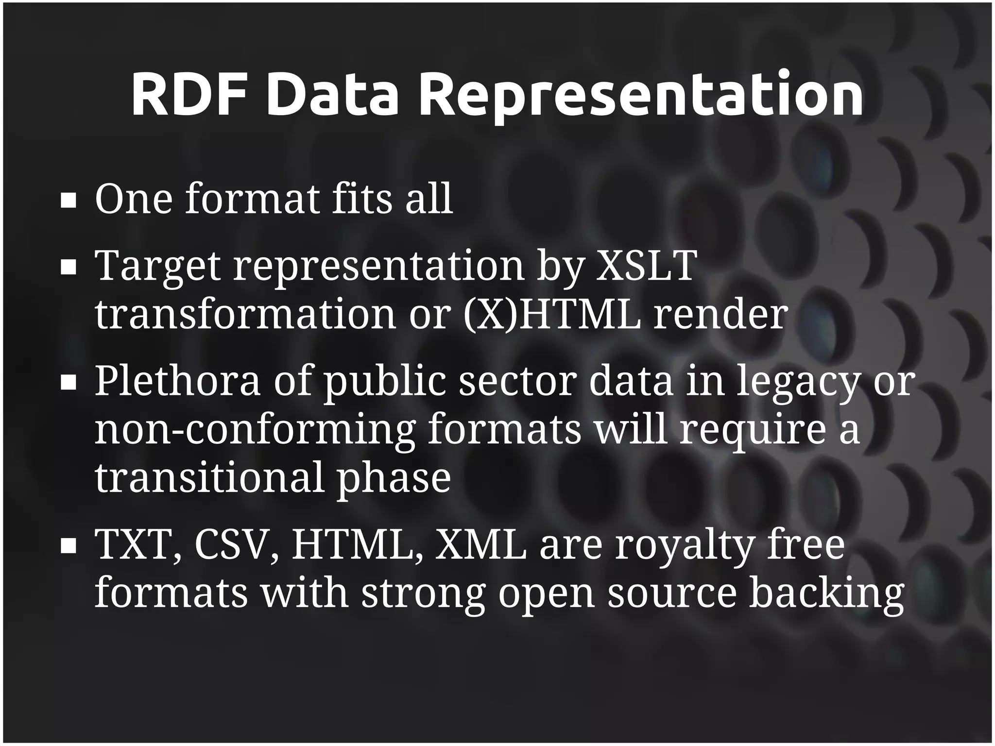RDF Data Representation
   One format fits all
   Target representation by XSLT
    transformation or (X)HTML render
   Plethora of public sector data in legacy or
    non-conforming formats will require a
    transitional phase
   TXT, CSV, HTML, XML are royalty free
    formats with strong open source backing
 