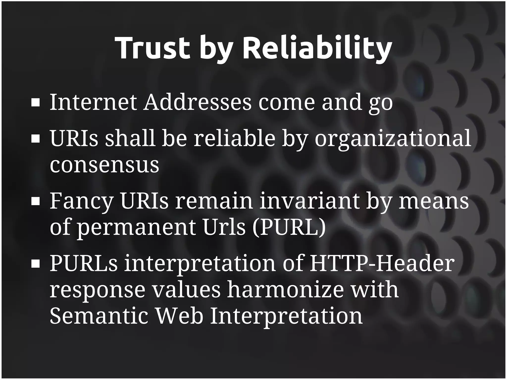 Trust by Reliability
   Internet Addresses come and go
   URIs shall be reliable by organizational
    consensus
   Fancy URIs remain invariant by means
    of permanent Urls (PURL)
   PURLs interpretation of HTTP-Header
    response values harmonize with
    Semantic Web Interpretation
 