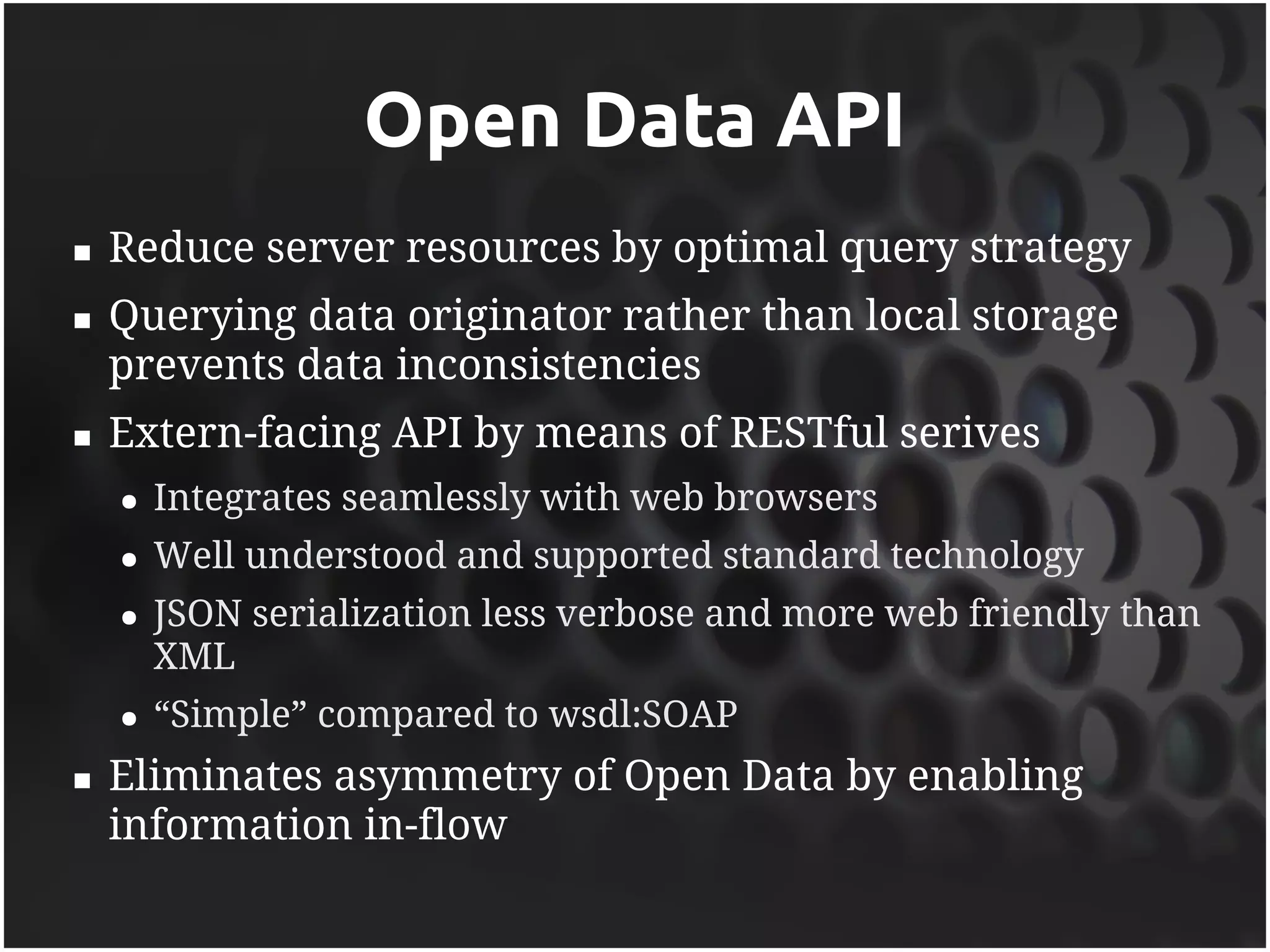 Open Data API
   Reduce server resources by optimal query strategy
   Querying data originator rather than local storage
    prevents data inconsistencies
   Extern-facing API by means of RESTful serives
    ●   Integrates seamlessly with web browsers
    ●   Well understood and supported standard technology
    ●   JSON serialization less verbose and more web friendly than
        XML
    ●   “Simple” compared to wsdl:SOAP
   Eliminates asymmetry of Open Data by enabling
    information in-flow
 