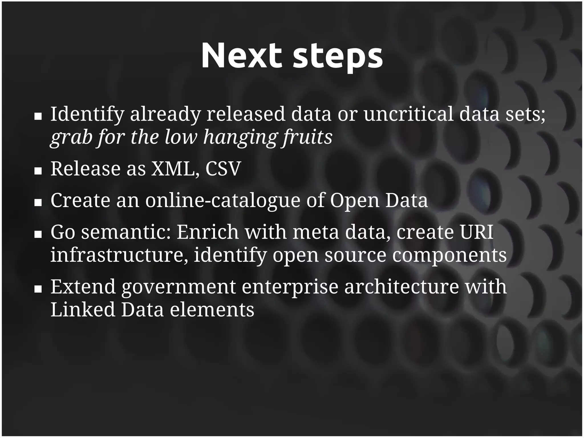 Next steps
   Identify already released data or uncritical data sets;
    grab for the low hanging fruits
   Release as XML, CSV
   Create an online-catalogue of Open Data
   Go semantic: Enrich with meta data, create URI
    infrastructure, identify open source components
   Extend government enterprise architecture with
    Linked Data elements
 
