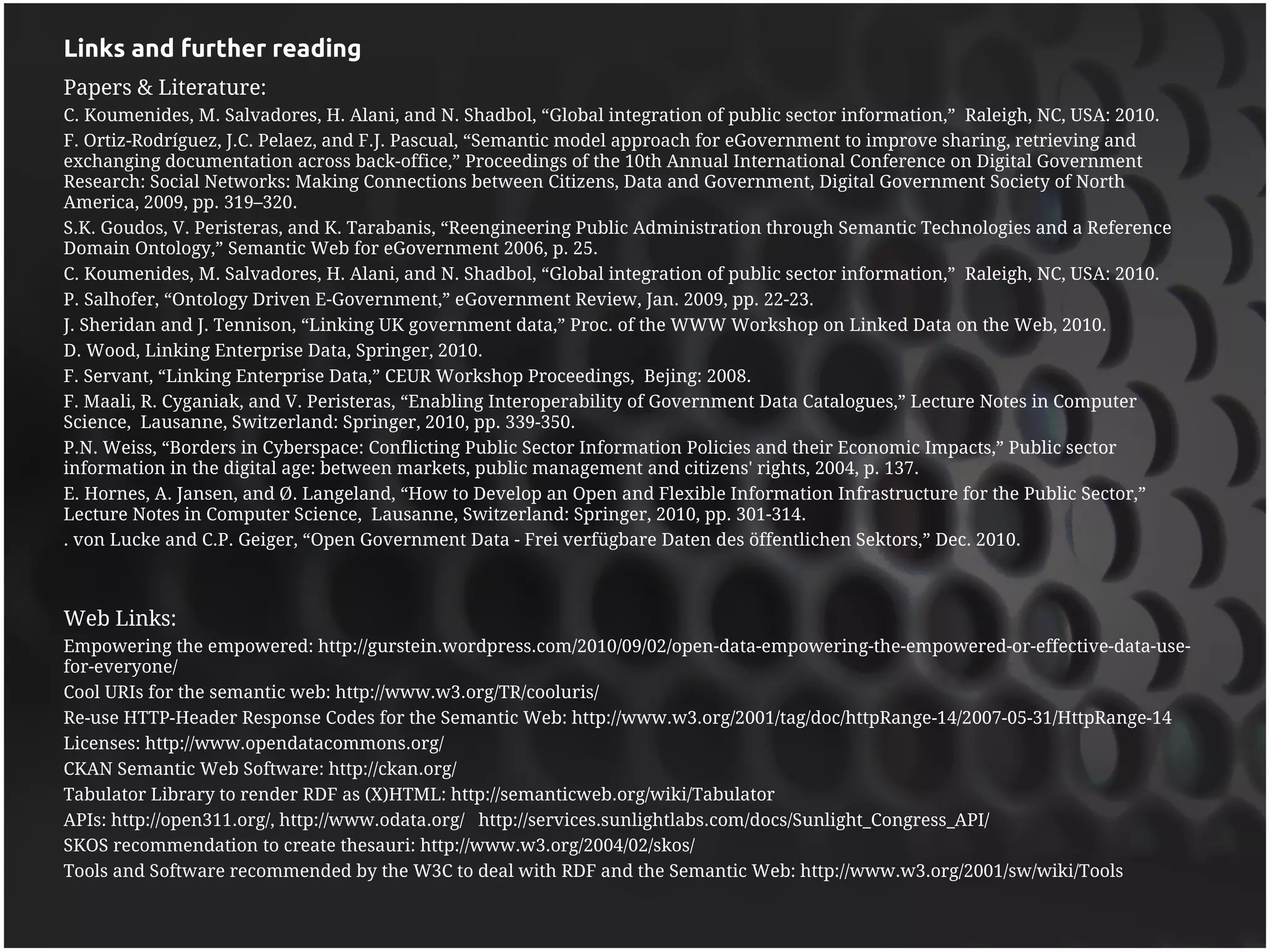 Links and further reading
Papers & Literature:
C. Koumenides, M. Salvadores, H. Alani, and N. Shadbol, “Global integration of public sector information,” Raleigh, NC, USA: 2010.
F. Ortiz-Rodríguez, J.C. Pelaez, and F.J. Pascual, “Semantic model approach for eGovernment to improve sharing, retrieving and
exchanging documentation across back-office,” Proceedings of the 10th Annual International Conference on Digital Government
Research: Social Networks: Making Connections between Citizens, Data and Government, Digital Government Society of North
America, 2009, pp. 319–320.
S.K. Goudos, V. Peristeras, and K. Tarabanis, “Reengineering Public Administration through Semantic Technologies and a Reference
Domain Ontology,” Semantic Web for eGovernment 2006, p. 25.
C. Koumenides, M. Salvadores, H. Alani, and N. Shadbol, “Global integration of public sector information,” Raleigh, NC, USA: 2010.
P. Salhofer, “Ontology Driven E-Government,” eGovernment Review, Jan. 2009, pp. 22-23.
J. Sheridan and J. Tennison, “Linking UK government data,” Proc. of the WWW Workshop on Linked Data on the Web, 2010.
D. Wood, Linking Enterprise Data, Springer, 2010.
F. Servant, “Linking Enterprise Data,” CEUR Workshop Proceedings, Bejing: 2008.
F. Maali, R. Cyganiak, and V. Peristeras, “Enabling Interoperability of Government Data Catalogues,” Lecture Notes in Computer
Science, Lausanne, Switzerland: Springer, 2010, pp. 339-350.
P.N. Weiss, “Borders in Cyberspace: Conflicting Public Sector Information Policies and their Economic Impacts,” Public sector
information in the digital age: between markets, public management and citizens' rights, 2004, p. 137.
E. Hornes, A. Jansen, and Ø. Langeland, “How to Develop an Open and Flexible Information Infrastructure for the Public Sector,”
Lecture Notes in Computer Science, Lausanne, Switzerland: Springer, 2010, pp. 301-314.
. von Lucke and C.P. Geiger, “Open Government Data - Frei verfügbare Daten des öffentlichen Sektors,” Dec. 2010.



Web Links:
Empowering the empowered: http://gurstein.wordpress.com/2010/09/02/open-data-empowering-the-empowered-or-effective-data-use-
for-everyone/
Cool URIs for the semantic web: http://www.w3.org/TR/cooluris/
Re-use HTTP-Header Response Codes for the Semantic Web: http://www.w3.org/2001/tag/doc/httpRange-14/2007-05-31/HttpRange-14
Licenses: http://www.opendatacommons.org/
CKAN Semantic Web Software: http://ckan.org/
Tabulator Library to render RDF as (X)HTML: http://semanticweb.org/wiki/Tabulator
APIs: http://open311.org/, http://www.odata.org/ http://services.sunlightlabs.com/docs/Sunlight_Congress_API/
SKOS recommendation to create thesauri: http://www.w3.org/2004/02/skos/
Tools and Software recommended by the W3C to deal with RDF and the Semantic Web: http://www.w3.org/2001/sw/wiki/Tools
 