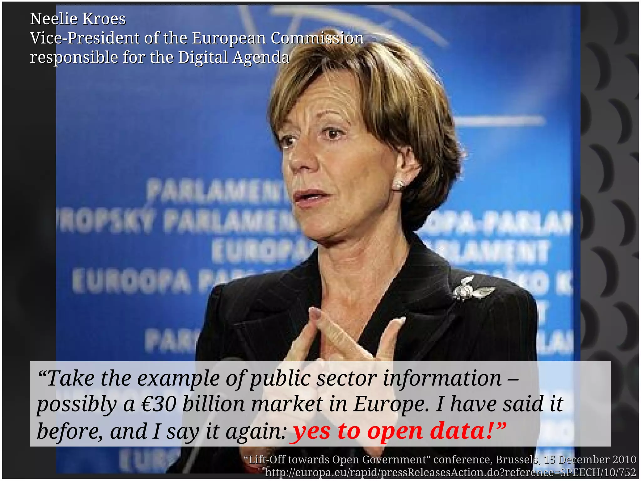 Neelie Kroes
Vice-President of the European Commission
responsible for the Digital Agenda




“Take the example of public sector information –
possibly a €30 billion market in Europe. I have said it
before, and I say it again: yes to open data!”
                          “Lift-Off towards Open Government" conference, Brussels, 15 December 2010
                               http://europa.eu/rapid/pressReleasesAction.do?reference=SPEECH/10/752
 