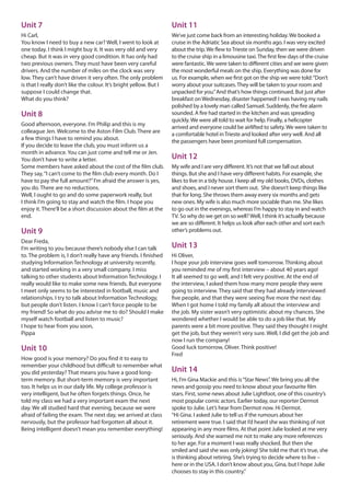 Unit 7
Hi Carl,
You know I need to buy a new car? Well, I went to look at
one today. I think I might buy it. It was very old and very
cheap. But it was in very good condition. It has only had
two previous owners. They must have been very careful
drivers. And the number of miles on the clock was very
low. They can’t have driven it very often. The only problem
is that I really don’t like the colour. It’s bright yellow. But I
suppose I could change that.
What do you think?
Unit 8
Good afternoon, everyone. I’m Philip and this is my
colleague Jen. Welcome to the Aston Film Club. There are
a few things I have to remind you about.
If you decide to leave the club, you must inform us a
month in advance. You can just come and tell me or Jen.
You don’t have to write a letter.
Some members have asked about the cost of the film club.
They say,“I can’t come to the film club every month. Do I
have to pay the full amount?”I’m afraid the answer is yes,
you do. There are no reductions.
Well, I ought to go and do some paperwork really, but
I think I’m going to stay and watch the film. I hope you
enjoy it. There’ll be a short discussion about the film at the
end.
Unit 9
Dear Freda,
I’m writing to you because there’s nobody else I can talk
to. The problem is, I don’t really have any friends. I finished
studying Information Technology at university recently,
and started working in a very small company. I miss
talking to other students about Information Technology. I
really would like to make some new friends. But everyone
I meet only seems to be interested in football, music and
relationships. I try to talk about Information Technology,
but people don’t listen. I know I can’t force people to be
my friend! So what do you advise me to do? Should I make
myself watch football and listen to music?
I hope to hear from you soon,
Pippa
Unit 10
How good is your memory? Do you find it to easy to
remember your childhood but difficult to remember what
you did yesterday? That means you have a good long-
term memory. But short-term memory is very important
too. It helps us in our daily life. My college professor is
very intelligent, but he often forgets things. Once, he
told my class we had a very important exam the next
day. We all studied hard that evening, because we were
afraid of failing the exam. The next day, we arrived at class
nervously, but the professor had forgotten all about it.
Being intelligent doesn’t mean you remember everything!
Unit 11
We’ve just come back from an interesting holiday.We booked a
cruise in the Adriatic Sea about six months ago. I was very excited
about the trip.We flew toTrieste on Sunday, then we were driven
to the cruise ship in a limousine taxi.The first few days of the cruise
were fantastic.We were taken to different cities and we were given
the most wonderful meals on the ship. Everything was done for
us. For example, when we first got on the ship we were told:“Don’t
worry about your suitcases.They will be taken to your room and
unpacked for you.”And that’s how things continued. But just after
breakfast onWednesday, disaster happened! I was having my nails
polished by a lovely man called Samuel. Suddenly, the fire alarm
sounded. A fire had started in the kitchen and was spreading
quickly.We were all told to wait for help. Finally, a helicopter
arrived and everyone could be airlifted to safety.We were taken to
a comfortable hotel inTrieste and looked after very well. And all
the passengers have been promised full compensation.
Unit 12
My wife and I are very different. It’s not that we fall out about
things. But she and I have very different habits. For example, she
likes to live in a tidy house. I keep all my old books, DVDs, clothes
and shoes, and I never sort them out. She doesn’t keep things like
that for long. She throws them away every six months and gets
new ones. My wife is also much more sociable than me. She likes
to go out in the evenings, whereas I’m happy to stay in and watch
TV. So why do we get on so well?Well, I think it’s actually because
we are so different. It helps us look after each other and sort each
other’s problems out.
Unit 13
Hi Oliver,
I hope your job interview goes well tomorrow. Thinking about
you reminded me of my first interview – about 40 years ago!
It all seemed to go well, and I felt very positive. At the end of
the interview, I asked them how many more people they were
going to interview. They said that they had already interviewed
five people, and that they were seeing five more the next day.
When I got home I told my family all about the interview and
the job. My sister wasn’t very optimistic about my chances. She
wondered whether I would be able to do a job like that. My
parents were a bit more positive. They said they thought I might
get the job, but they weren’t very sure. Well, I did get the job and
now I run the company!
Good luck tomorrow, Oliver. Think positive!
Fred
Unit 14
Hi, I’m Gina Mackie and this is“Star News”. We bring you all the
news and gossip you need to know about your favourite film
stars. First, some news about Julie Lightfoot, one of this country’s
most popular comic actors. Earlier today, our reporter Dermot
spoke to Julie. Let’s hear from Dermot now. Hi Dermot.
“Hi Gina. I asked Julie to tell us if the rumours about her
retirement were true. I said that I’d heard she was thinking of not
appearing in any more films. At that point Julie looked at me very
seriously. And she warned me not to make any more references
to her age. For a moment I was really shocked. But then she
smiled and said she was only joking! She told me that it’s true, she
is thinking about retiring. She’s trying to decide where to live –
here or in the USA. I don’t know about you, Gina, but I hope Julie
chooses to stay in this country.”
 