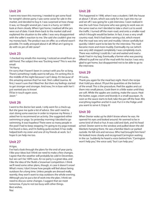 Unit 24
I went into town this morning. I needed to get some food
for tonight’s dinner party. I saw some caviar for sale in the
market, and decided to buy it. I was surprised at how cheap
it was, so I bought several jars. I was in a hurry, so I didn’t
look at them closely. When I got home, I realised all the jars
were out of date. I took them back to the market stall and
explained the situation to the seller. I was very disappointed
with the seller’s reaction to me. She said she couldn’t give me
my money back. The product was on offer, so a refund wasn’t
possible. I’m really annoyed about it all. What am I going to
do with six jars of old caviar?
Unit 25
I checked my emails this morning. I noticed an email from an
old friend. The subject line was“Exciting news!”This is was the
email:
“Hi Harry,
I’m sorry that I haven’t been in contact with you for so long.
There’s something I really want to tell you. I’m writing this in
the middle of the night because I can’t sleep. It’s because of
this amazing woman that I’ve met. She’s called Joanna. At
first, I wasn’t sure that I liked her. But then my feelings started
to get stronger and stronger. And now, I’m in love with her! I
just wanted you to know!
I’ll be in touch again soon,
Jason ”
Unit 26
I went to the doctor last week. I only went for a check-up.
But she gave me quite a lot of advice. She said I need to
start doing some exercise in order to improve my fitness. I
asked her to recommend an activity. She suggested either
swimming or yoga. So yesterday morning I decided to go
swimming. It was hopeless! There were so many people in
the pool I had to keep stopping. I’m going to try yoga instead.
I’ve found a class, and I’m feeling quite excited. It has really
helped both my sister and one of my friends at work. So I
hope it can help me too.
Unit 27
Hi Igor,
I’ve had a look through the plans for the end-of-year party.
I like your ideas but I think we need to make a few changes.
I agree that the weather will probably be cold in December,
but we can’t be 100% sure. An ice party is a great idea, and
I like the idea of the‘Build a Snowman’competition. I think
we’ll need some other plans, though, in case it doesn’t snow!
What’s more, I don’t know how people will feel about being
outdoors for a long time. Unless people are dressed really
warmly, they won’t want to stay outdoors the whole evening.
Although you’ve put a lot of work into the plan, I think we
need to discuss some changes. I suggest that we meet
tomorrow, if you’re not too busy with other things.
Best wishes,
Naz
Unit 28
This happened in 1998, when I was a student. I left the house
at about 7.30 am, which was early for me. I got into my car
and set off. I was going for a job interview. I soon realised it
was the rush hour. Everyone who was going to work was on
the same road as me! I decided to take a short cut to avoid
the traffic. I turned off the main road, and onto a smaller road
which I thought would be better. In fact, it was a very small
country road. And it had been raining a lot, which meant
that the road was very wet and muddy. I drove carefully but
quickly. I didn’t want to be late for the interview. The road
became more and more muddy. Eventually my car (which
was very old) stopped completely. I was completely stuck.
There was nothing I could do. I sat and waited and read a
book I had in my bag. Eventually a farmer who was passing
offered to pull me out of the mud with his tractor. I was very
glad to get home, but disappointed not to be able to go to
the interview.
Unit 29
Hi Lucas,
Thank you again for the meal last night. Here’s the recipe
that I told you about. I’ll put the quantities at the bottom
of the email. This is the procedure. Peel the apples and cut
them into small pieces. Cook them in a little water until they
are soft. While the apples are cooking, make the sauce. Heat
the butter, sugar, cream and brandy in a small saucepan. As
soon as the sauce starts to boil, take the pan off the heat. Mix
everything together and let it cool. Put it in the fridge until
you want to serve it. Enjoy it!
Unit 30
When Dexter woke up he didn’t know where he was. He
opened his eyes and looked around. He seemed to be in
some kind of shed or hut. It was cold and dark, and his head
ached. Dexter went to the window and pulled down the old
blankets hanging there. He saw a familiar black car parked
outside. He felt sick and nervous. Who had brought him here?
He looked more closely and recognised Carrington waiting
in the car. Suddenly he heard a voice behind him.“Carrington
won’t help you,”the voice said,“but I can help you.”
 