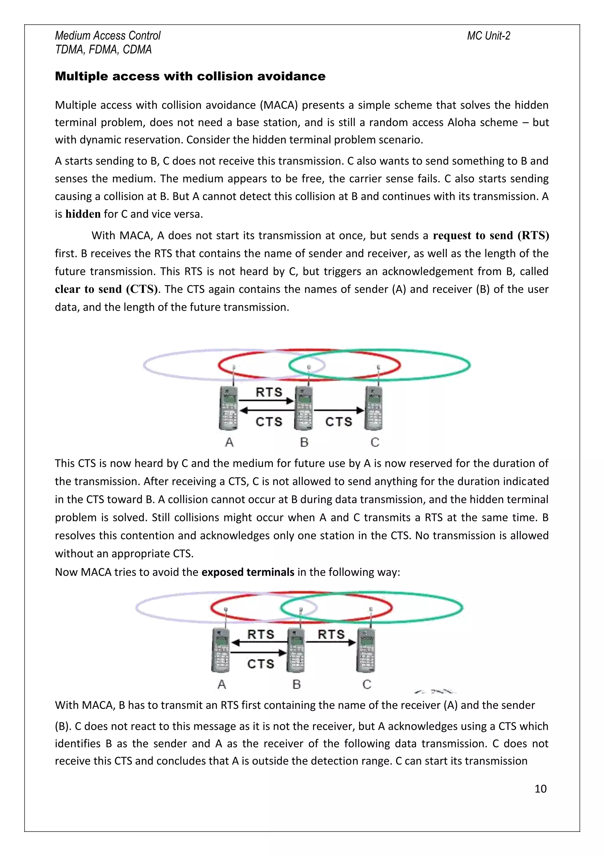 Medium Access Control MC Unit-2
TDMA, FDMA, CDMA
Multiple access with collision avoidance
Multiple access with collision avoidance (MACA) presents a simple scheme that solves the hidden
terminal problem, does not need a base station, and is still a random access Aloha scheme – but
with dynamic reservation. Consider the hidden terminal problem scenario.
A starts sending to B, C does not receive this transmission. C also wants to send something to B and
senses the medium. The medium appears to be free, the carrier sense fails. C also starts sending
causing a collision at B. But A cannot detect this collision at B and continues with its transmission. A
is hidden for C and vice versa.
With MACA, A does not start its transmission at once, but sends a request to send (RTS)
first. B receives the RTS that contains the name of sender and receiver, as well as the length of the
future transmission. This RTS is not heard by C, but triggers an acknowledgement from B, called
clear to send (CTS). The CTS again contains the names of sender (A) and receiver (B) of the user
data, and the length of the future transmission.
This CTS is now heard by C and the medium for future use by A is now reserved for the duration of
the transmission. After receiving a CTS, C is not allowed to send anything for the duration indicated
in the CTS toward B. A collision cannot occur at B during data transmission, and the hidden terminal
problem is solved. Still collisions might occur when A and C transmits a RTS at the same time. B
resolves this contention and acknowledges only one station in the CTS. No transmission is allowed
without an appropriate CTS.
Now MACA tries to avoid the exposed terminals in the following way:
With MACA, B has to transmit an RTS first containing the name of the receiver (A) and the sender
(B). C does not react to this message as it is not the receiver, but A acknowledges using a CTS which
identifies B as the sender and A as the receiver of the following data transmission. C does not
receive this CTS and concludes that A is outside the detection range. C can start its transmission
10

 