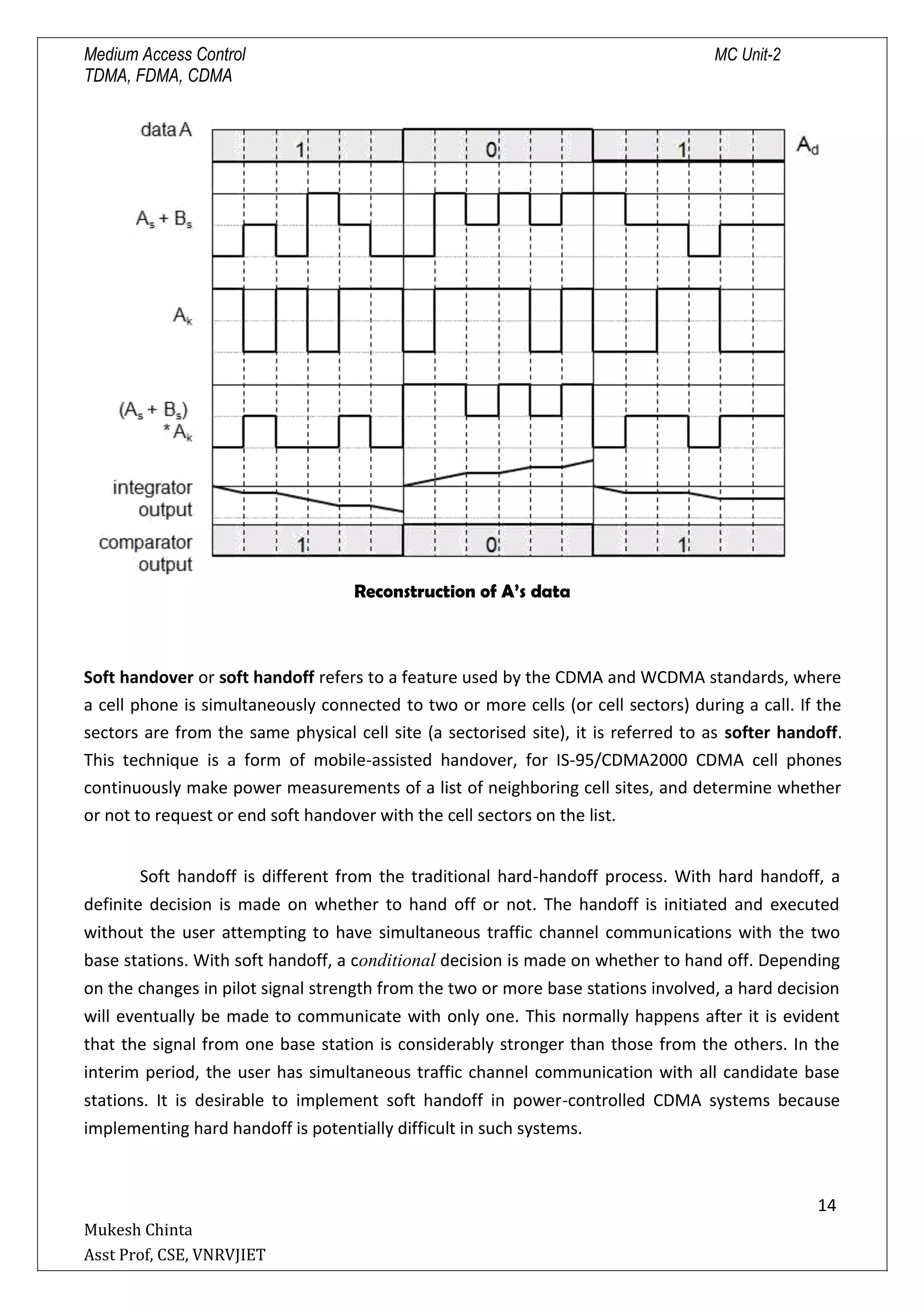 Medium Access Control MC Unit-2
TDMA, FDMA, CDMA
Reconstruction of A’s data
Soft handover or soft handoff refers to a feature used by the CDMA and WCDMA standards, where
a cell phone is simultaneously connected to two or more cells (or cell sectors) during a call. If the
sectors are from the same physical cell site (a sectorised site), it is referred to as softer handoff.
This technique is a form of mobile-assisted handover, for IS-95/CDMA2000 CDMA cell phones
continuously make power measurements of a list of neighboring cell sites, and determine whether
or not to request or end soft handover with the cell sectors on the list.
Soft handoff is different from the traditional hard-handoff process. With hard handoff, a
definite decision is made on whether to hand off or not. The handoff is initiated and executed
without the user attempting to have simultaneous traffic channel communications with the two
base stations. With soft handoff, a conditional decision is made on whether to hand off. Depending
on the changes in pilot signal strength from the two or more base stations involved, a hard decision
will eventually be made to communicate with only one. This normally happens after it is evident
that the signal from one base station is considerably stronger than those from the others. In the
interim period, the user has simultaneous traffic channel communication with all candidate base
stations. It is desirable to implement soft handoff in power-controlled CDMA systems because
implementing hard handoff is potentially difficult in such systems.
14

Mukesh Chinta
Asst Prof, CSE, VNRVJIET
 