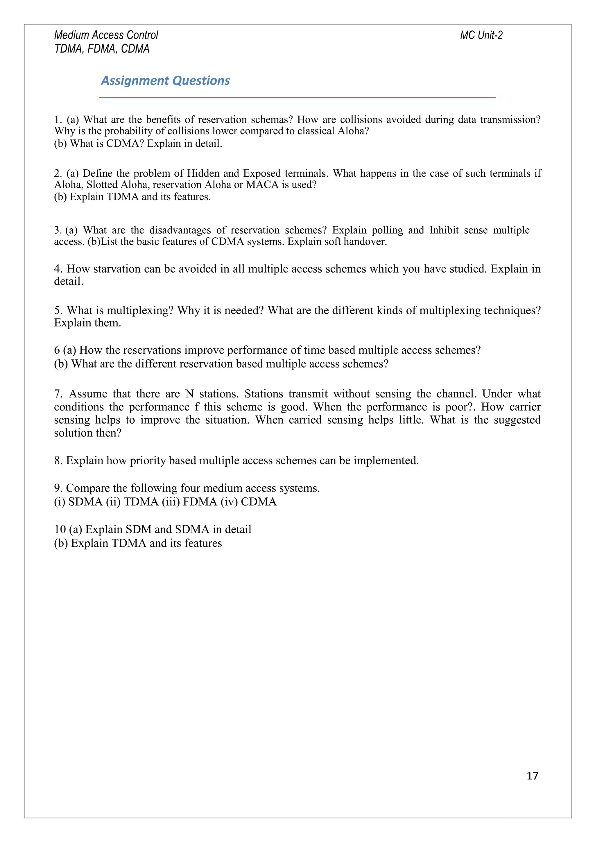 Medium Access Control MC Unit-2
TDMA, FDMA, CDMA
Assignment Questions
1. (a) What are the benefits of reservation schemas? How are collisions avoided during data transmission?
Why is the probability of collisions lower compared to classical Aloha?
(b) What is CDMA? Explain in detail.
2. (a) Define the problem of Hidden and Exposed terminals. What happens in the case of such terminals if
Aloha, Slotted Aloha, reservation Aloha or MACA is used?
(b) Explain TDMA and its features.
3. (a) What are the disadvantages of reservation schemes? Explain polling and Inhibit sense multiple
access. (b)List the basic features of CDMA systems. Explain soft handover.
4. How starvation can be avoided in all multiple access schemes which you have studied. Explain in
detail.
5. What is multiplexing? Why it is needed? What are the different kinds of multiplexing techniques?
Explain them.
6 (a) How the reservations improve performance of time based multiple access schemes?
(b) What are the different reservation based multiple access schemes?
7. Assume that there are N stations. Stations transmit without sensing the channel. Under what
conditions the performance f this scheme is good. When the performance is poor?. How carrier
sensing helps to improve the situation. When carried sensing helps little. What is the suggested
solution then?
8. Explain how priority based multiple access schemes can be implemented.
9. Compare the following four medium access systems.
(i) SDMA (ii) TDMA (iii) FDMA (iv) CDMA
10 (a) Explain SDM and SDMA in detail
(b) Explain TDMA and its features
17

 