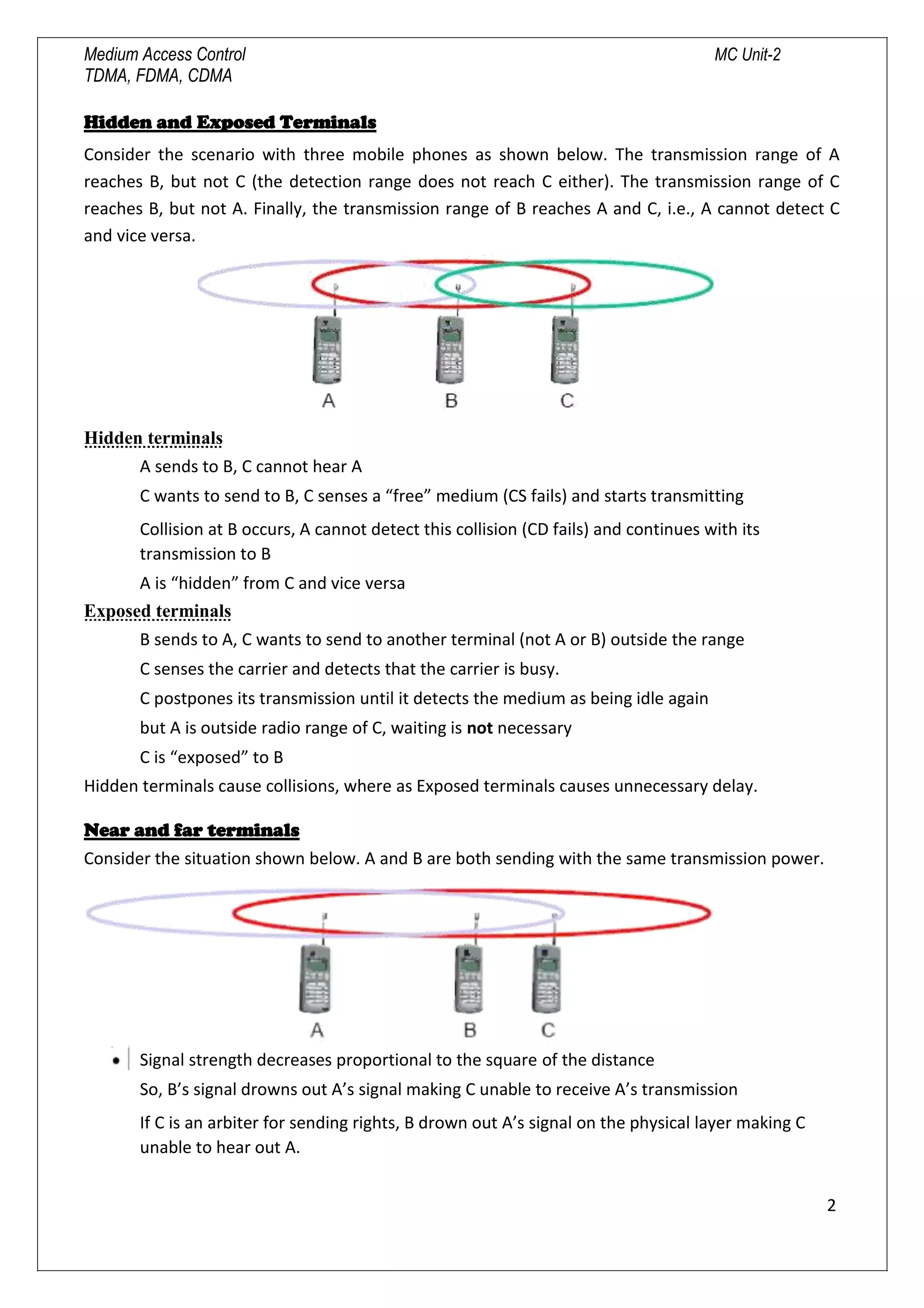 Medium Access Control MC Unit-2
TDMA, FDMA, CDMA
Hidden and Exposed Terminals
Consider the scenario with three mobile phones as shown below. The transmission range of A
reaches B, but not C (the detection range does not reach C either). The transmission range of C
reaches B, but not A. Finally, the transmission range of B reaches A and C, i.e., A cannot detect C
and vice versa.
Hidden terminals
A sends to B, C cannot hear A
C wants to send to B, C senses a “free” medium (CS fails) and starts transmitting
Collision at B occurs, A cannot detect this collision (CD fails) and continues with its
transmission to B
A is “hidden” from C and vice versa
Exposed terminals
B sends to A, C wants to send to another terminal (not A or B) outside the range
C senses the carrier and detects that the carrier is busy.
C postpones its transmission until it detects the medium as being idle again
but A is outside radio range of C, waiting is not necessary
C is “exposed” to B
Hidden terminals cause collisions, where as Exposed terminals causes unnecessary delay.
Near and far terminals
Consider the situation shown below. A and B are both sending with the same transmission power.
Signal strength decreases proportional to the square of the distance
So, B’s signal drowns out A’s signal making C unable to receive A’s transmission
If C is an arbiter for sending rights, B drown out A’s signal on the physical layer making C
unable to hear out A.
2

 
