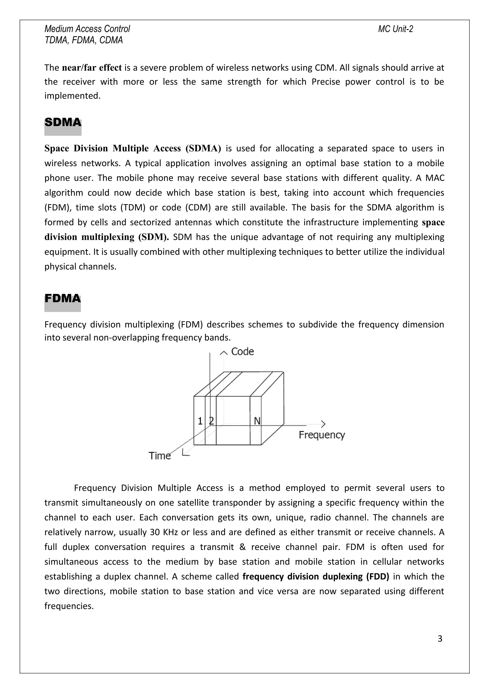 Medium Access Control MC Unit-2
TDMA, FDMA, CDMA
The near/far effect is a severe problem of wireless networks using CDM. All signals should arrive at
the receiver with more or less the same strength for which Precise power control is to be
implemented.
SDMA
Space Division Multiple Access (SDMA) is used for allocating a separated space to users in
wireless networks. A typical application involves assigning an optimal base station to a mobile
phone user. The mobile phone may receive several base stations with different quality. A MAC
algorithm could now decide which base station is best, taking into account which frequencies
(FDM), time slots (TDM) or code (CDM) are still available. The basis for the SDMA algorithm is
formed by cells and sectorized antennas which constitute the infrastructure implementing space
division multiplexing (SDM). SDM has the unique advantage of not requiring any multiplexing
equipment. It is usually combined with other multiplexing techniques to better utilize the individual
physical channels.
FDMA
Frequency division multiplexing (FDM) describes schemes to subdivide the frequency dimension
into several non-overlapping frequency bands.
Frequency Division Multiple Access is a method employed to permit several users to
transmit simultaneously on one satellite transponder by assigning a specific frequency within the
channel to each user. Each conversation gets its own, unique, radio channel. The channels are
relatively narrow, usually 30 KHz or less and are defined as either transmit or receive channels. A
full duplex conversation requires a transmit & receive channel pair. FDM is often used for
simultaneous access to the medium by base station and mobile station in cellular networks
establishing a duplex channel. A scheme called frequency division duplexing (FDD) in which the
two directions, mobile station to base station and vice versa are now separated using different
frequencies.
3

 
