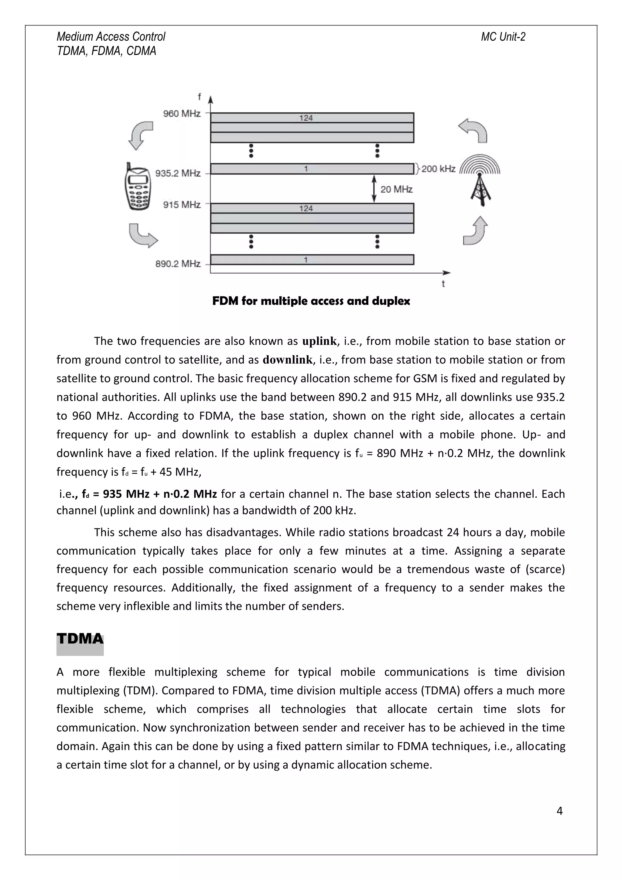Medium Access Control MC Unit-2
TDMA, FDMA, CDMA
FDM for multiple access and duplex
The two frequencies are also known as uplink, i.e., from mobile station to base station or
from ground control to satellite, and as downlink, i.e., from base station to mobile station or from
satellite to ground control. The basic frequency allocation scheme for GSM is fixed and regulated by
national authorities. All uplinks use the band between 890.2 and 915 MHz, all downlinks use 935.2
to 960 MHz. According to FDMA, the base station, shown on the right side, allocates a certain
frequency for up- and downlink to establish a duplex channel with a mobile phone. Up- and
downlink have a fixed relation. If the uplink frequency is fu = 890 MHz + n·0.2 MHz, the downlink
frequency is fd = fu + 45 MHz,
i.e., fd = 935 MHz + n·0.2 MHz for a certain channel n. The base station selects the channel. Each
channel (uplink and downlink) has a bandwidth of 200 kHz.
This scheme also has disadvantages. While radio stations broadcast 24 hours a day, mobile
communication typically takes place for only a few minutes at a time. Assigning a separate
frequency for each possible communication scenario would be a tremendous waste of (scarce)
frequency resources. Additionally, the fixed assignment of a frequency to a sender makes the
scheme very inflexible and limits the number of senders.
TDMA
A more flexible multiplexing scheme for typical mobile communications is time division
multiplexing (TDM). Compared to FDMA, time division multiple access (TDMA) offers a much more
flexible scheme, which comprises all technologies that allocate certain time slots for
communication. Now synchronization between sender and receiver has to be achieved in the time
domain. Again this can be done by using a fixed pattern similar to FDMA techniques, i.e., allocating
a certain time slot for a channel, or by using a dynamic allocation scheme.
4

 