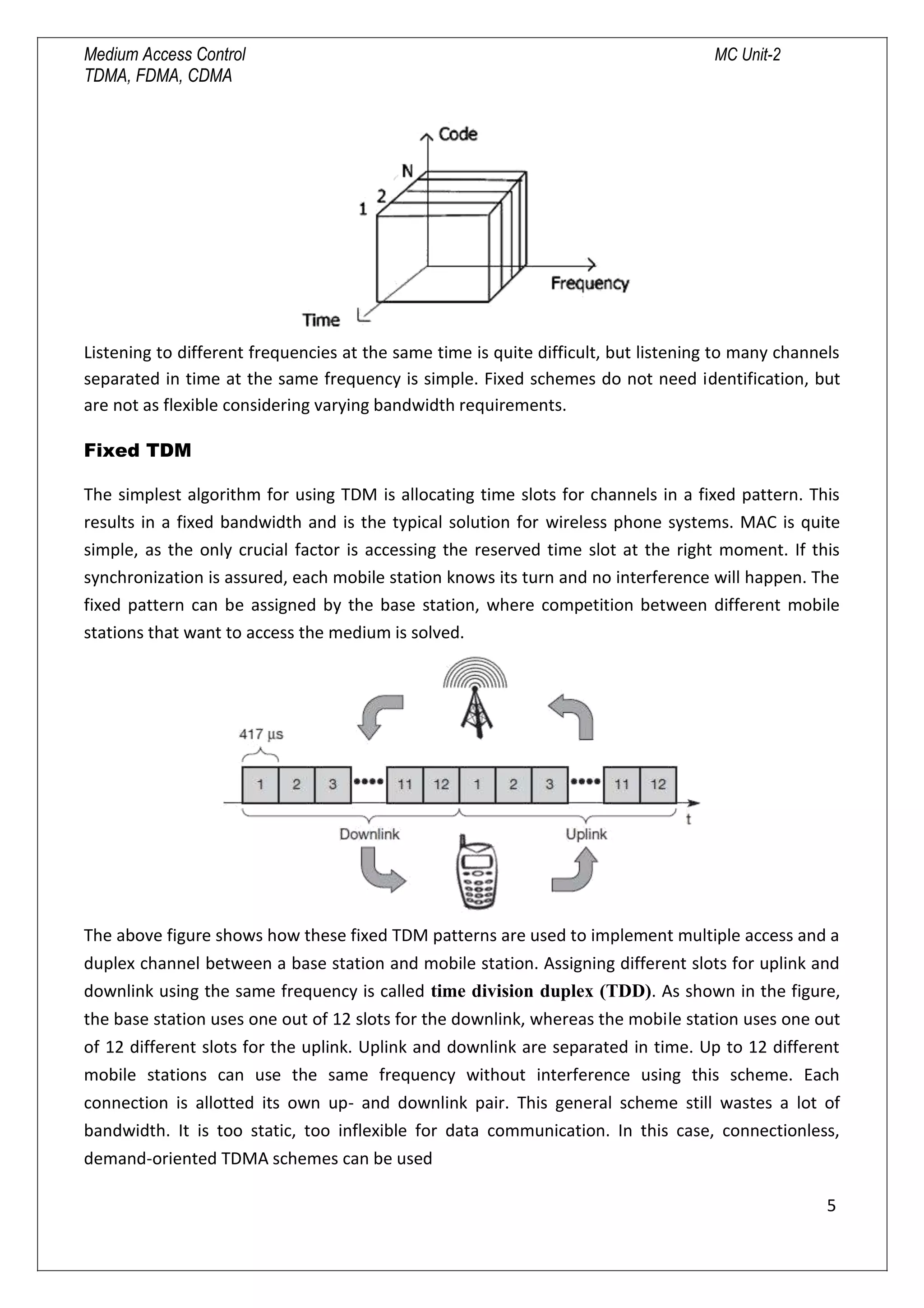 Medium Access Control MC Unit-2
TDMA, FDMA, CDMA
Listening to different frequencies at the same time is quite difficult, but listening to many channels
separated in time at the same frequency is simple. Fixed schemes do not need identification, but
are not as flexible considering varying bandwidth requirements.
Fixed TDM
The simplest algorithm for using TDM is allocating time slots for channels in a fixed pattern. This
results in a fixed bandwidth and is the typical solution for wireless phone systems. MAC is quite
simple, as the only crucial factor is accessing the reserved time slot at the right moment. If this
synchronization is assured, each mobile station knows its turn and no interference will happen. The
fixed pattern can be assigned by the base station, where competition between different mobile
stations that want to access the medium is solved.
The above figure shows how these fixed TDM patterns are used to implement multiple access and a
duplex channel between a base station and mobile station. Assigning different slots for uplink and
downlink using the same frequency is called time division duplex (TDD). As shown in the figure,
the base station uses one out of 12 slots for the downlink, whereas the mobile station uses one out
of 12 different slots for the uplink. Uplink and downlink are separated in time. Up to 12 different
mobile stations can use the same frequency without interference using this scheme. Each
connection is allotted its own up- and downlink pair. This general scheme still wastes a lot of
bandwidth. It is too static, too inflexible for data communication. In this case, connectionless,
demand-oriented TDMA schemes can be used
5

 