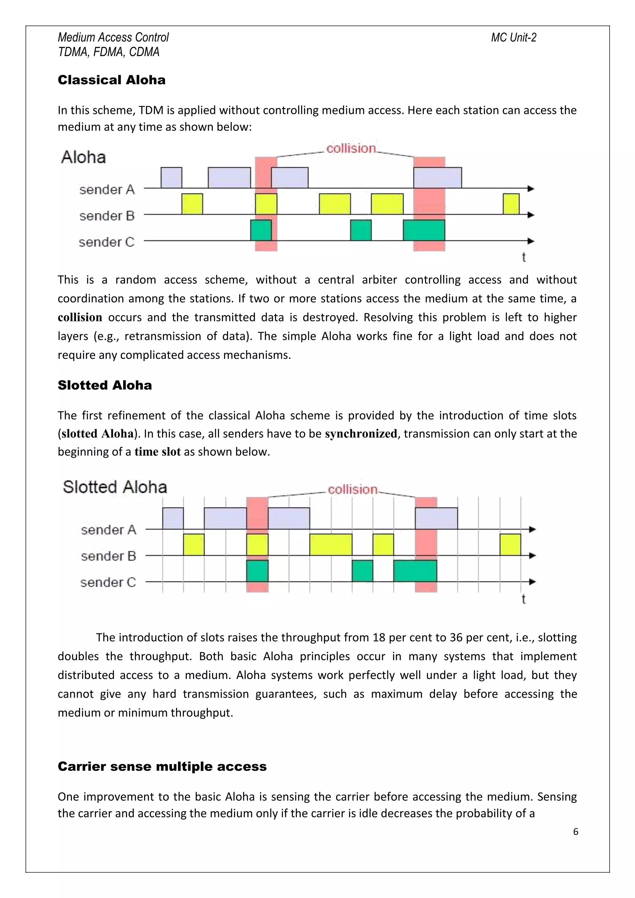 Medium Access Control MC Unit-2
TDMA, FDMA, CDMA
Classical Aloha
In this scheme, TDM is applied without controlling medium access. Here each station can access the
medium at any time as shown below:
This is a random access scheme, without a central arbiter controlling access and without
coordination among the stations. If two or more stations access the medium at the same time, a
collision occurs and the transmitted data is destroyed. Resolving this problem is left to higher
layers (e.g., retransmission of data). The simple Aloha works fine for a light load and does not
require any complicated access mechanisms.
Slotted Aloha
The first refinement of the classical Aloha scheme is provided by the introduction of time slots
(slotted Aloha). In this case, all senders have to be synchronized, transmission can only start at the
beginning of a time slot as shown below.
The introduction of slots raises the throughput from 18 per cent to 36 per cent, i.e., slotting
doubles the throughput. Both basic Aloha principles occur in many systems that implement
distributed access to a medium. Aloha systems work perfectly well under a light load, but they
cannot give any hard transmission guarantees, such as maximum delay before accessing the
medium or minimum throughput.
Carrier sense multiple access
One improvement to the basic Aloha is sensing the carrier before accessing the medium. Sensing
the carrier and accessing the medium only if the carrier is idle decreases the probability of a
6

 