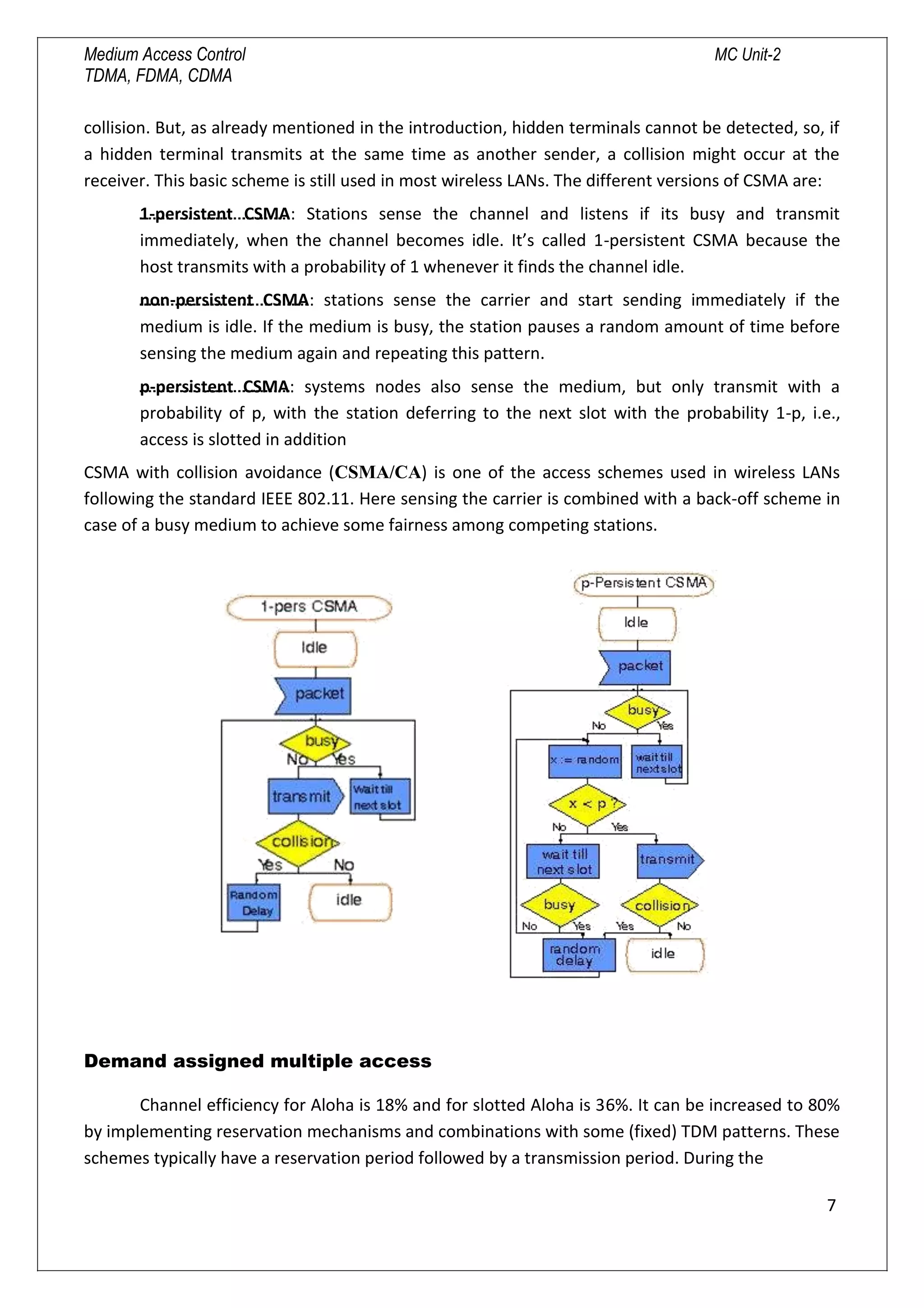 Medium Access Control MC Unit-2
TDMA, FDMA, CDMA
collision. But, as already mentioned in the introduction, hidden terminals cannot be detected, so, if
a hidden terminal transmits at the same time as another sender, a collision might occur at the
receiver. This basic scheme is still used in most wireless LANs. The different versions of CSMA are:
1-persistent CSMA: Stations sense the channel and listens if its busy and transmit
immediately, when the channel becomes idle. It’s called 1-persistent CSMA because the
host transmits with a probability of 1 whenever it finds the channel idle.
non-persistent CSMA: stations sense the carrier and start sending immediately if the
medium is idle. If the medium is busy, the station pauses a random amount of time before
sensing the medium again and repeating this pattern.
p-persistent CSMA: systems nodes also sense the medium, but only transmit with a
probability of p, with the station deferring to the next slot with the probability 1-p, i.e.,
access is slotted in addition
CSMA with collision avoidance (CSMA/CA) is one of the access schemes used in wireless LANs
following the standard IEEE 802.11. Here sensing the carrier is combined with a back-off scheme in
case of a busy medium to achieve some fairness among competing stations.
Demand assigned multiple access
Channel efficiency for Aloha is 18% and for slotted Aloha is 36%. It can be increased to 80%
by implementing reservation mechanisms and combinations with some (fixed) TDM patterns. These
schemes typically have a reservation period followed by a transmission period. During the
7

 